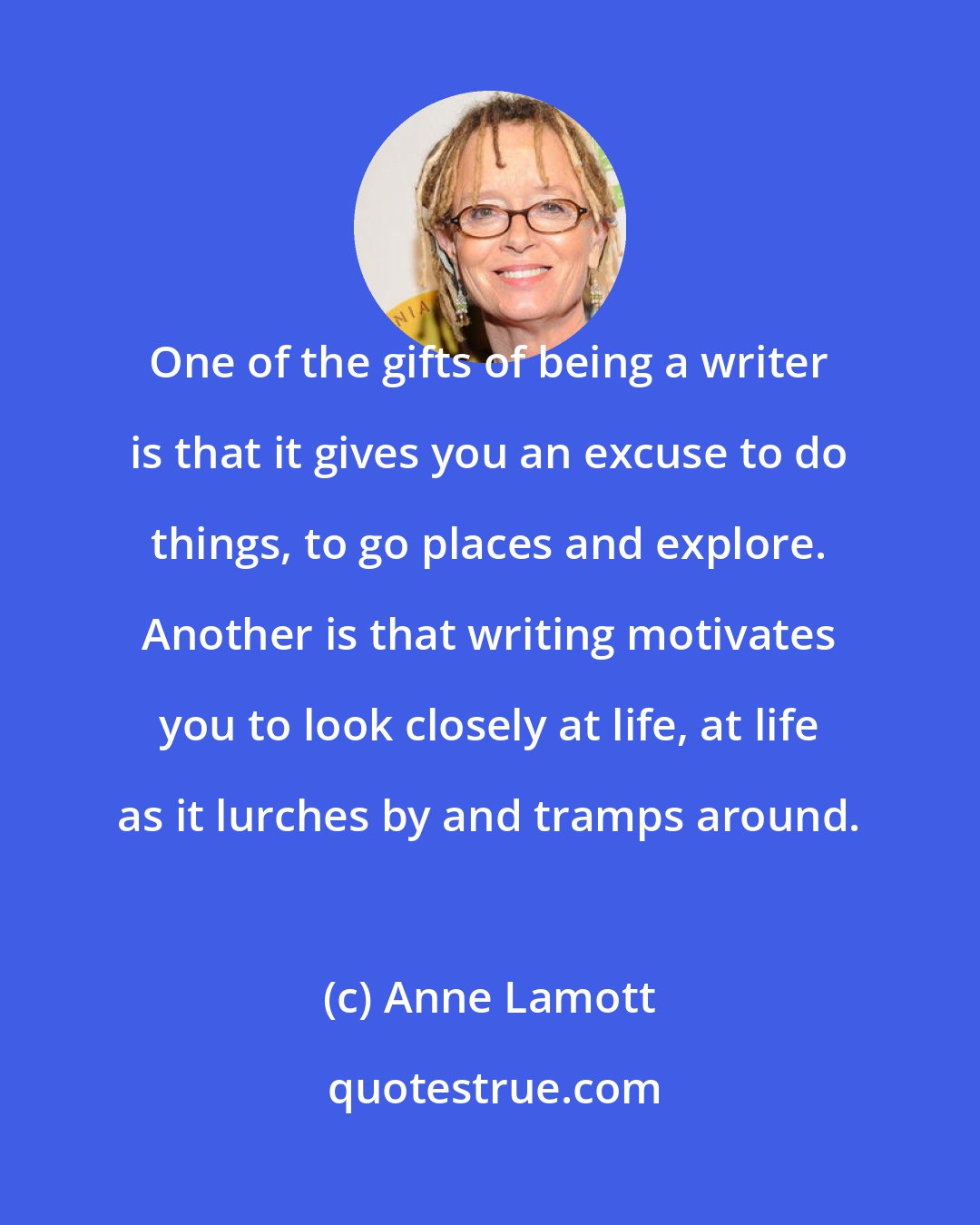 Anne Lamott: One of the gifts of being a writer is that it gives you an excuse to do things, to go places and explore. Another is that writing motivates you to look closely at life, at life as it lurches by and tramps around.