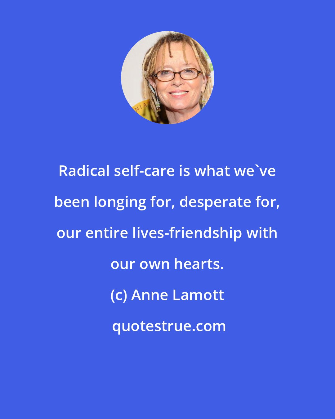 Anne Lamott: Radical self-care is what we've been longing for, desperate for, our entire lives-friendship with our own hearts.