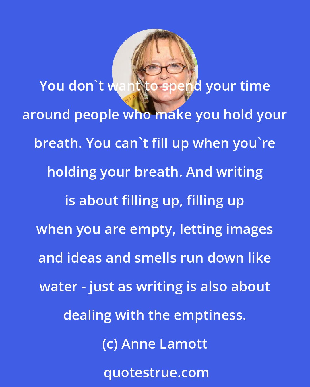 Anne Lamott: You don't want to spend your time around people who make you hold your breath. You can't fill up when you're holding your breath. And writing is about filling up, filling up when you are empty, letting images and ideas and smells run down like water - just as writing is also about dealing with the emptiness.