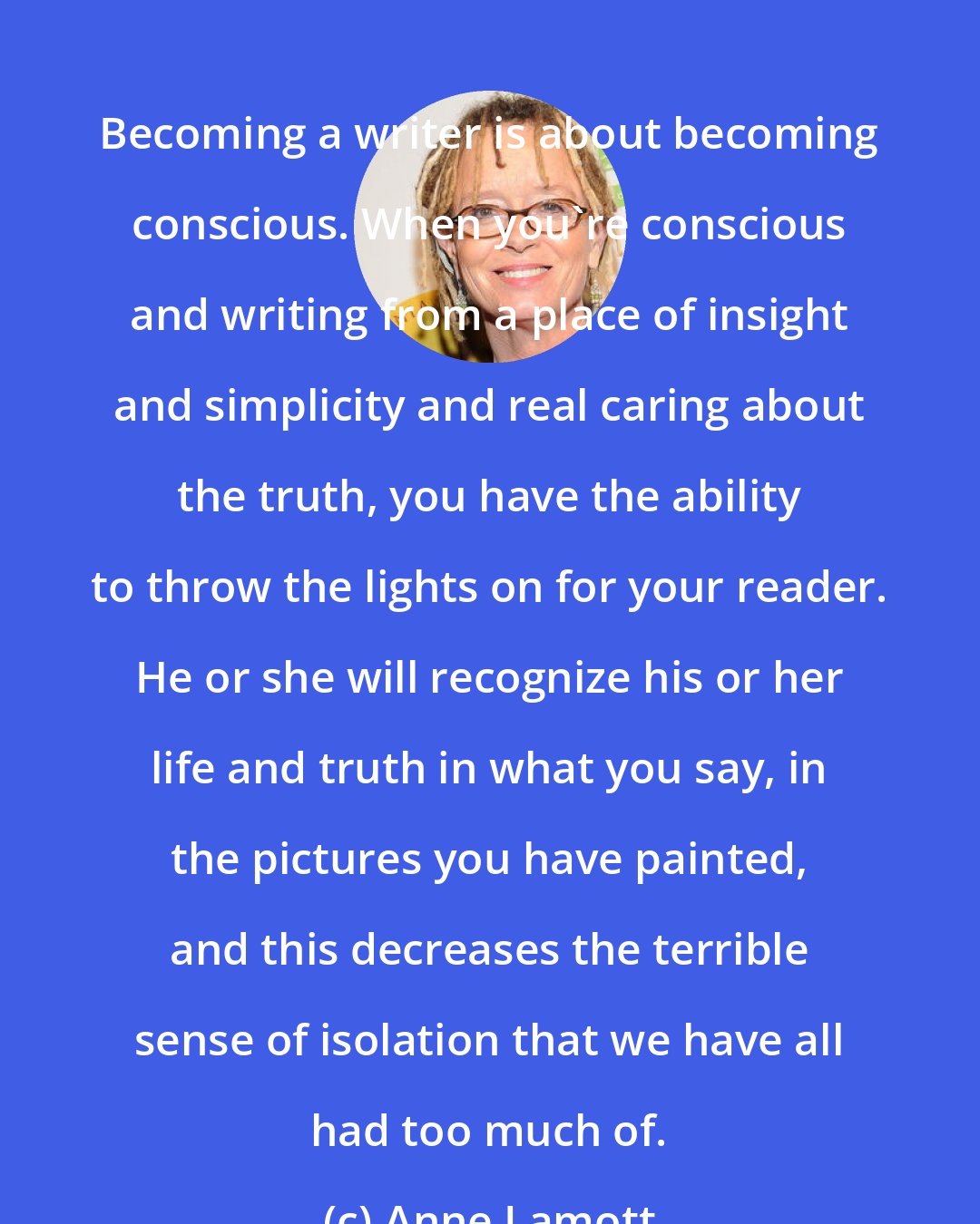 Anne Lamott: Becoming a writer is about becoming conscious. When you're conscious and writing from a place of insight and simplicity and real caring about the truth, you have the ability to throw the lights on for your reader. He or she will recognize his or her life and truth in what you say, in the pictures you have painted, and this decreases the terrible sense of isolation that we have all had too much of.