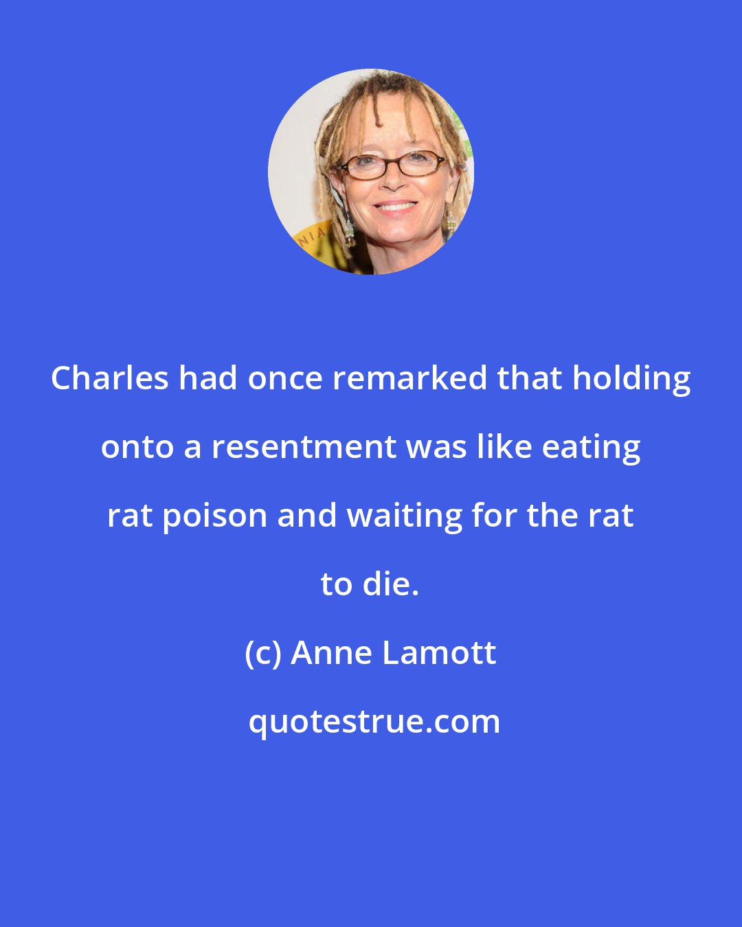 Anne Lamott: Charles had once remarked that holding onto a resentment was like eating rat poison and waiting for the rat to die.