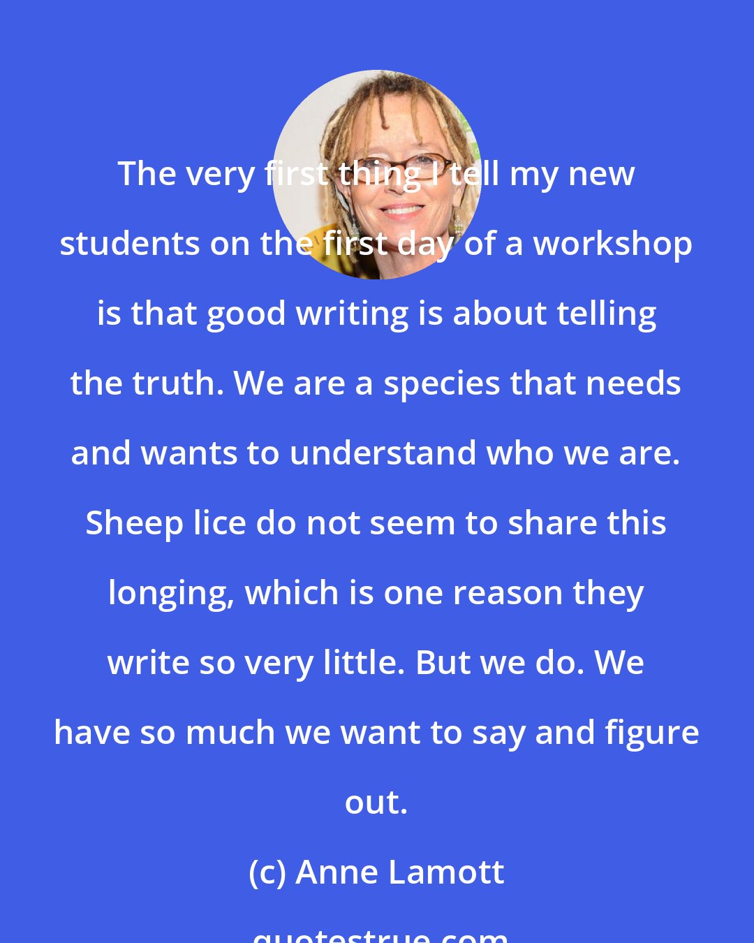 Anne Lamott: The very first thing I tell my new students on the first day of a workshop is that good writing is about telling the truth. We are a species that needs and wants to understand who we are. Sheep lice do not seem to share this longing, which is one reason they write so very little. But we do. We have so much we want to say and figure out.