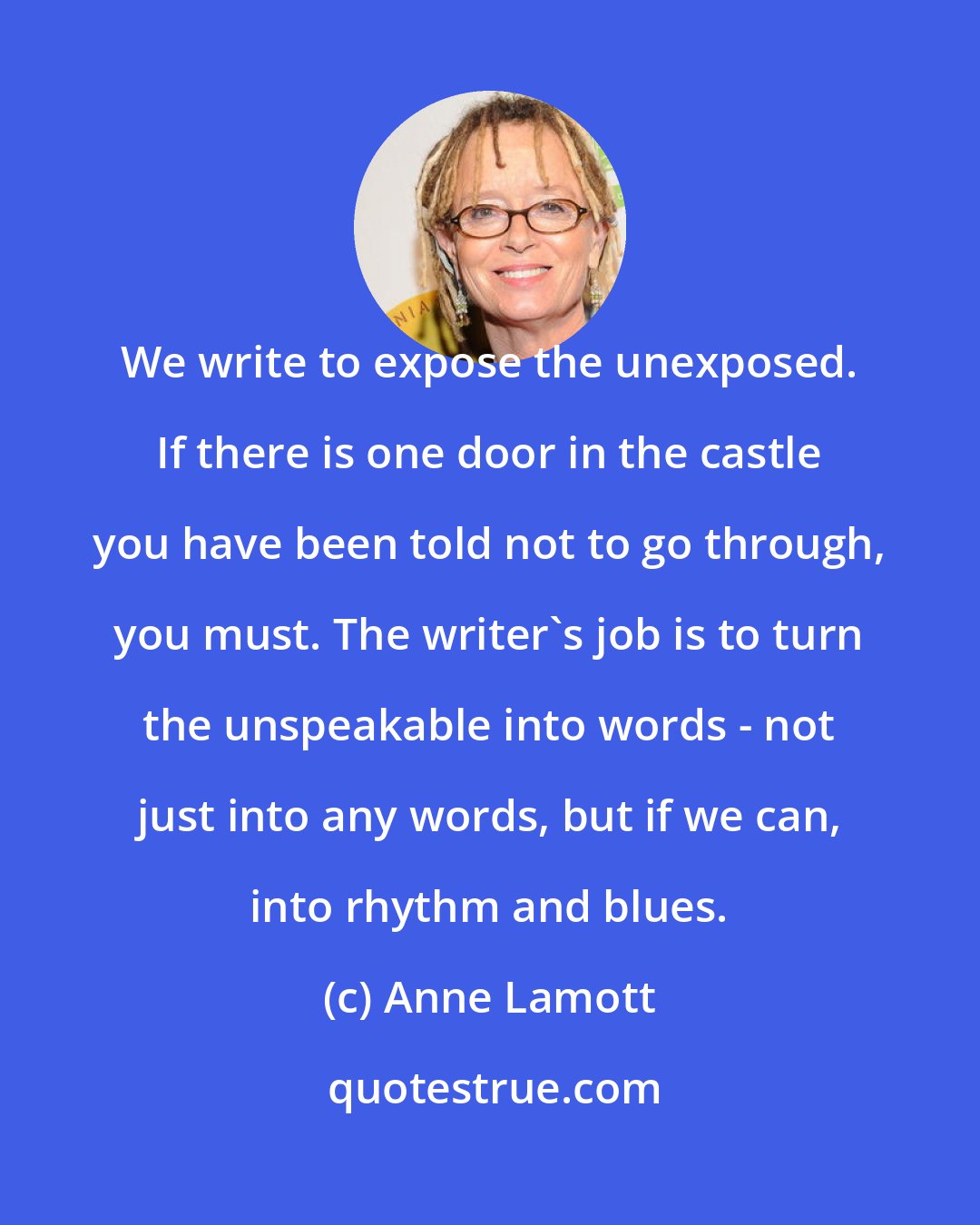 Anne Lamott: We write to expose the unexposed. If there is one door in the castle you have been told not to go through, you must. The writer's job is to turn the unspeakable into words - not just into any words, but if we can, into rhythm and blues.