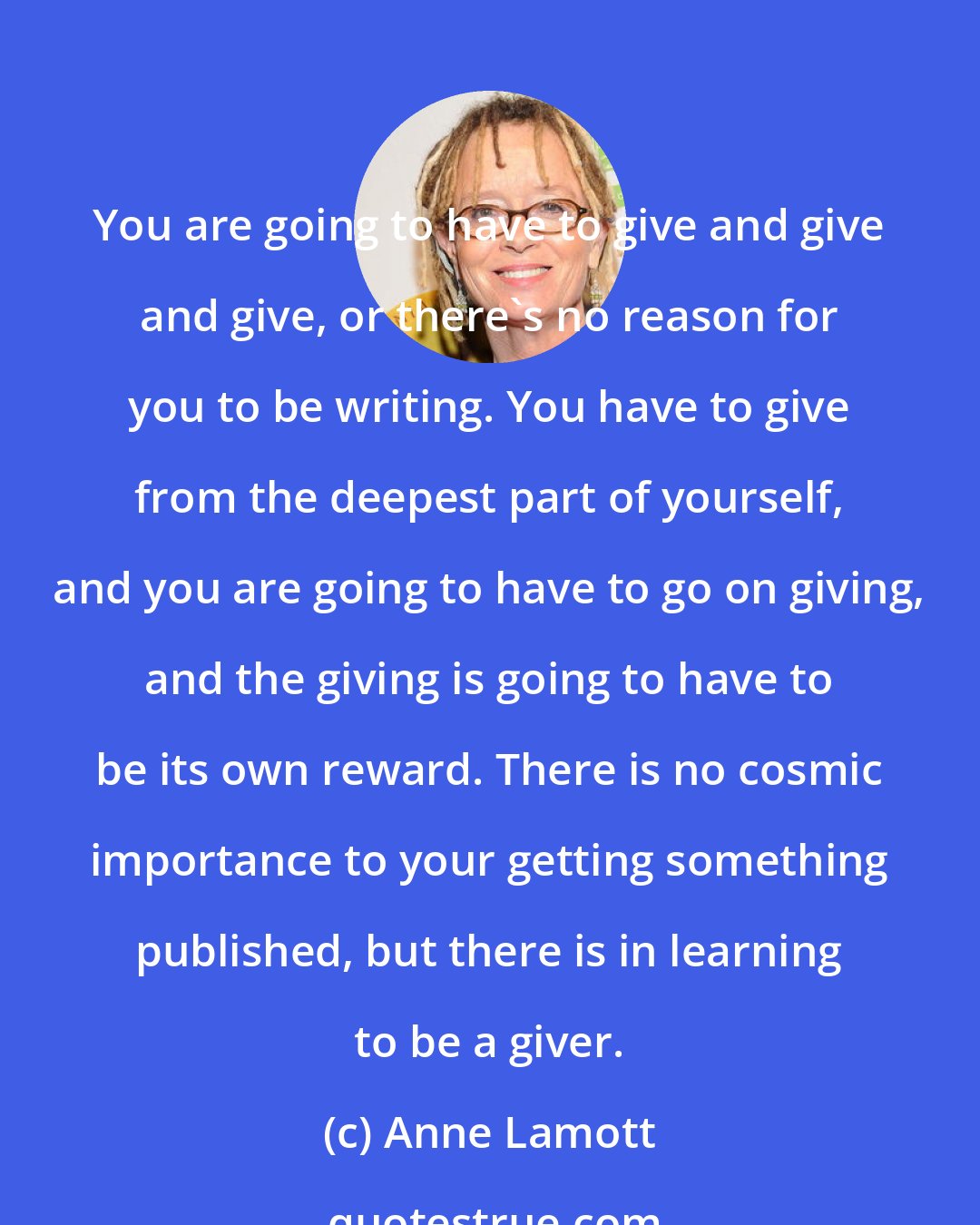 Anne Lamott: You are going to have to give and give and give, or there's no reason for you to be writing. You have to give from the deepest part of yourself, and you are going to have to go on giving, and the giving is going to have to be its own reward. There is no cosmic importance to your getting something published, but there is in learning to be a giver.