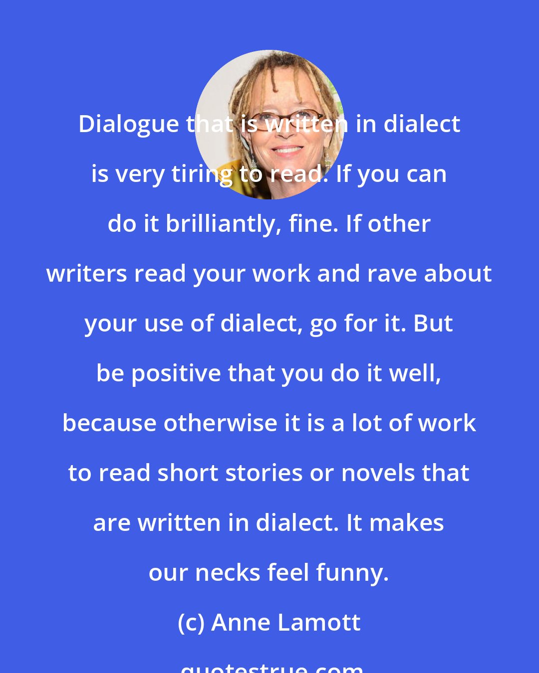 Anne Lamott: Dialogue that is written in dialect is very tiring to read. If you can do it brilliantly, fine. If other writers read your work and rave about your use of dialect, go for it. But be positive that you do it well, because otherwise it is a lot of work to read short stories or novels that are written in dialect. It makes our necks feel funny.