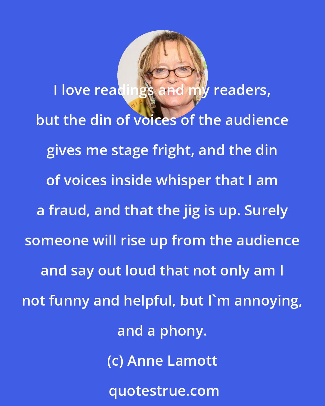 Anne Lamott: I love readings and my readers, but the din of voices of the audience gives me stage fright, and the din of voices inside whisper that I am a fraud, and that the jig is up. Surely someone will rise up from the audience and say out loud that not only am I not funny and helpful, but I'm annoying, and a phony.