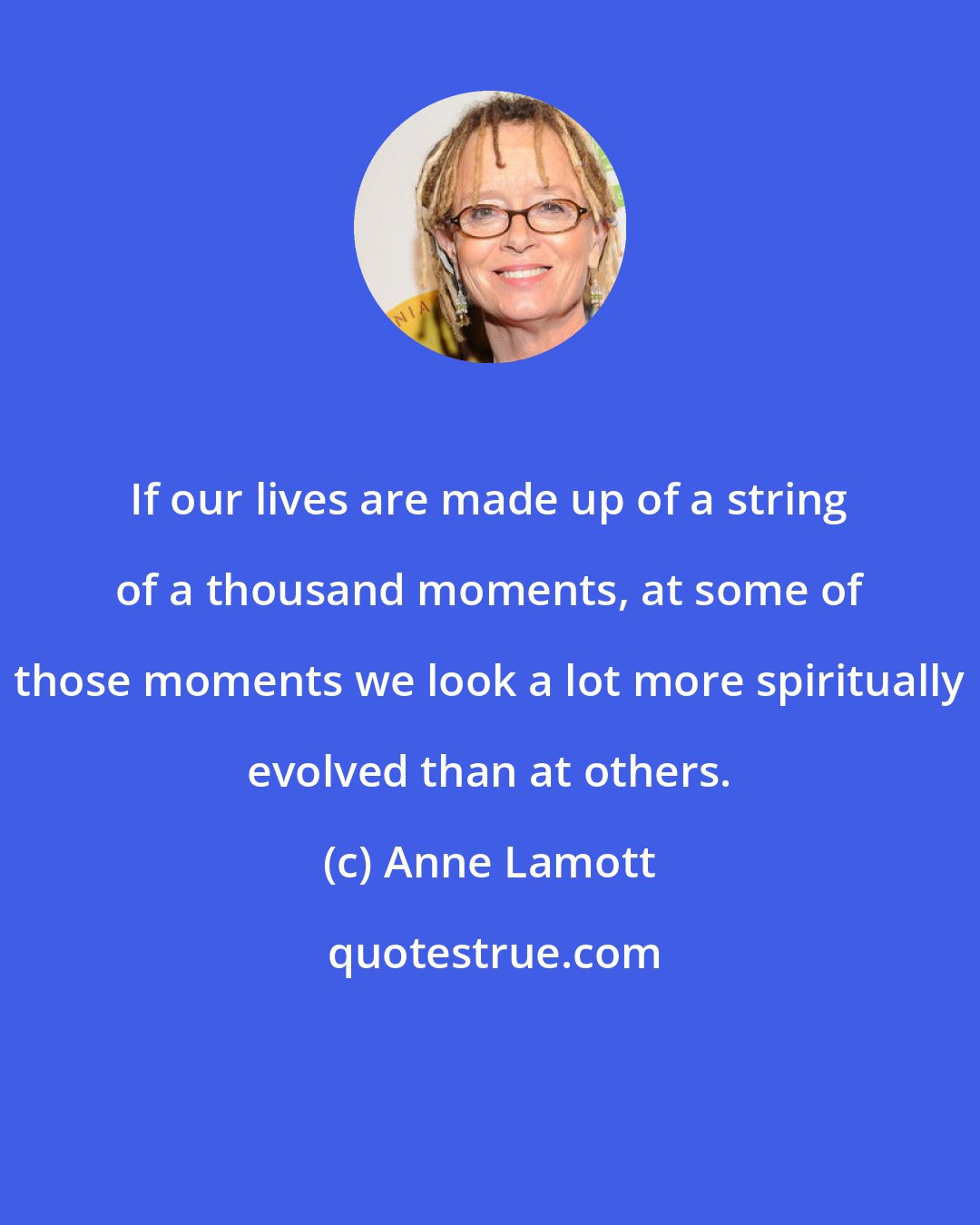 Anne Lamott: If our lives are made up of a string of a thousand moments, at some of those moments we look a lot more spiritually evolved than at others.
