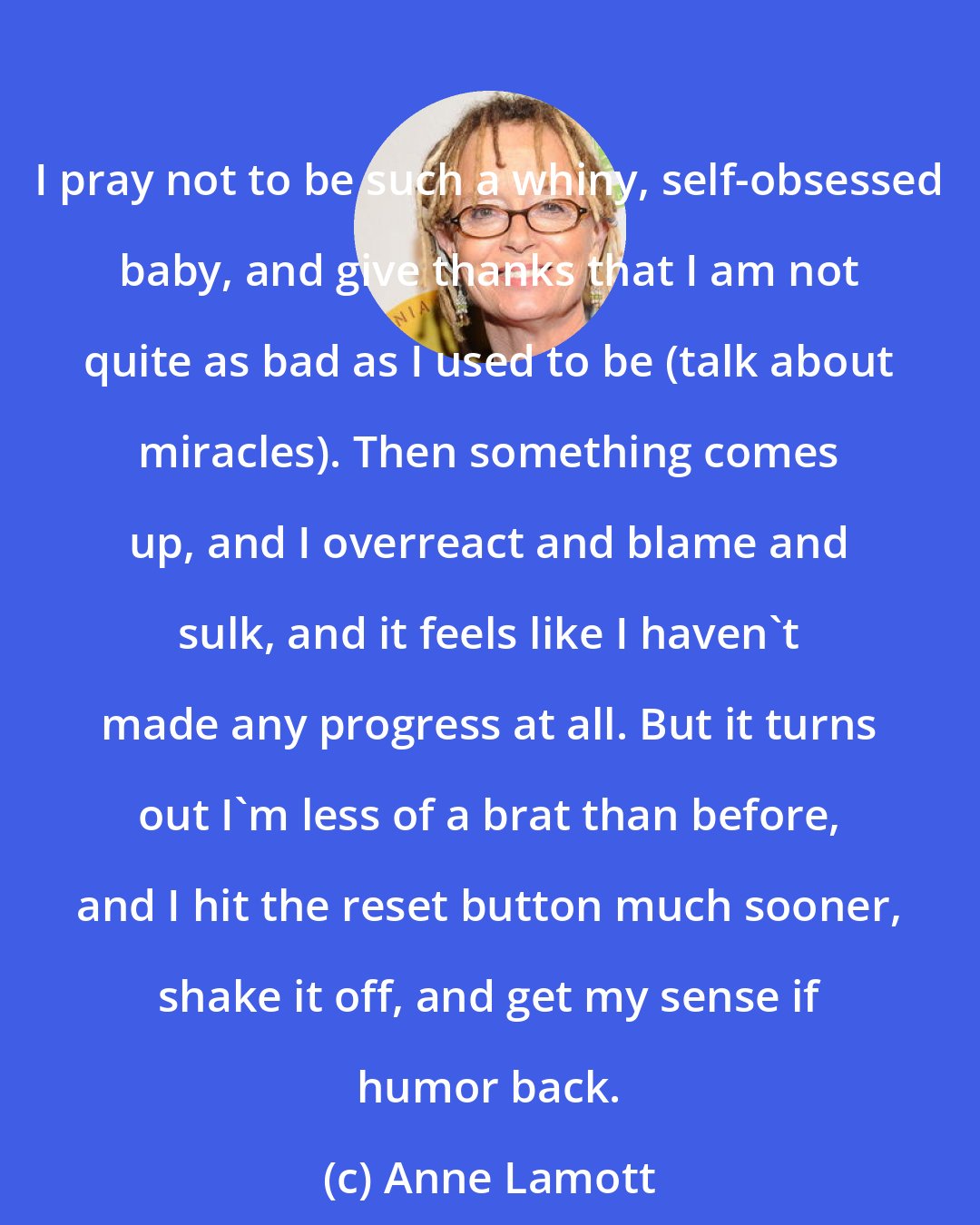 Anne Lamott: I pray not to be such a whiny, self-obsessed baby, and give thanks that I am not quite as bad as I used to be (talk about miracles). Then something comes up, and I overreact and blame and sulk, and it feels like I haven't made any progress at all. But it turns out I'm less of a brat than before, and I hit the reset button much sooner, shake it off, and get my sense if humor back.