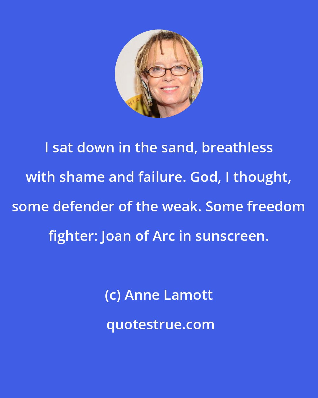 Anne Lamott: I sat down in the sand, breathless with shame and failure. God, I thought, some defender of the weak. Some freedom fighter: Joan of Arc in sunscreen.