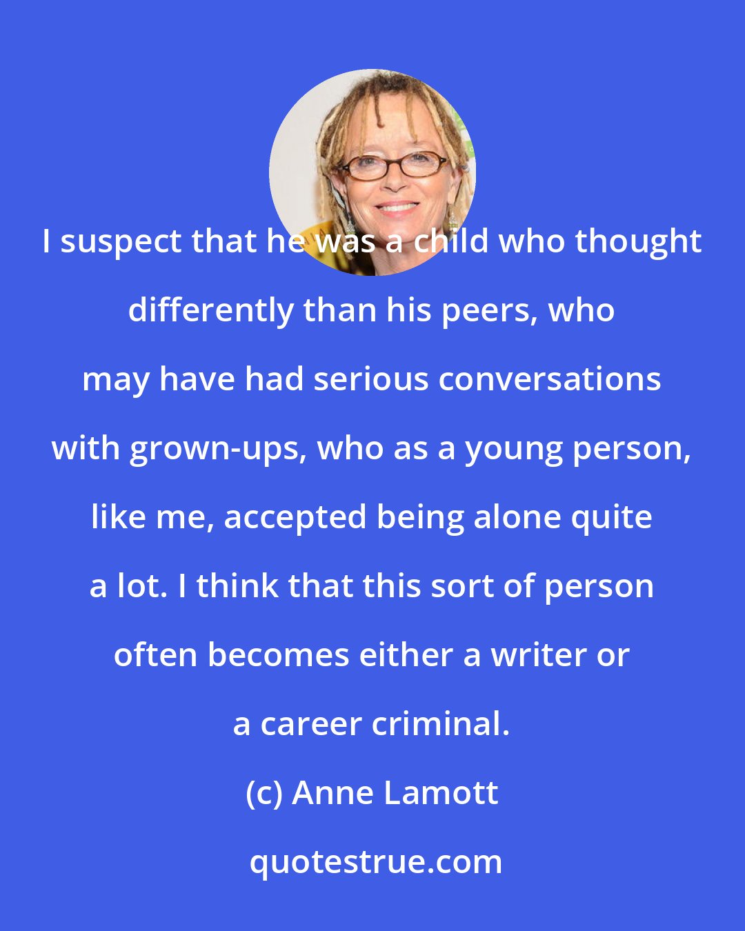 Anne Lamott: I suspect that he was a child who thought differently than his peers, who may have had serious conversations with grown-ups, who as a young person, like me, accepted being alone quite a lot. I think that this sort of person often becomes either a writer or a career criminal.