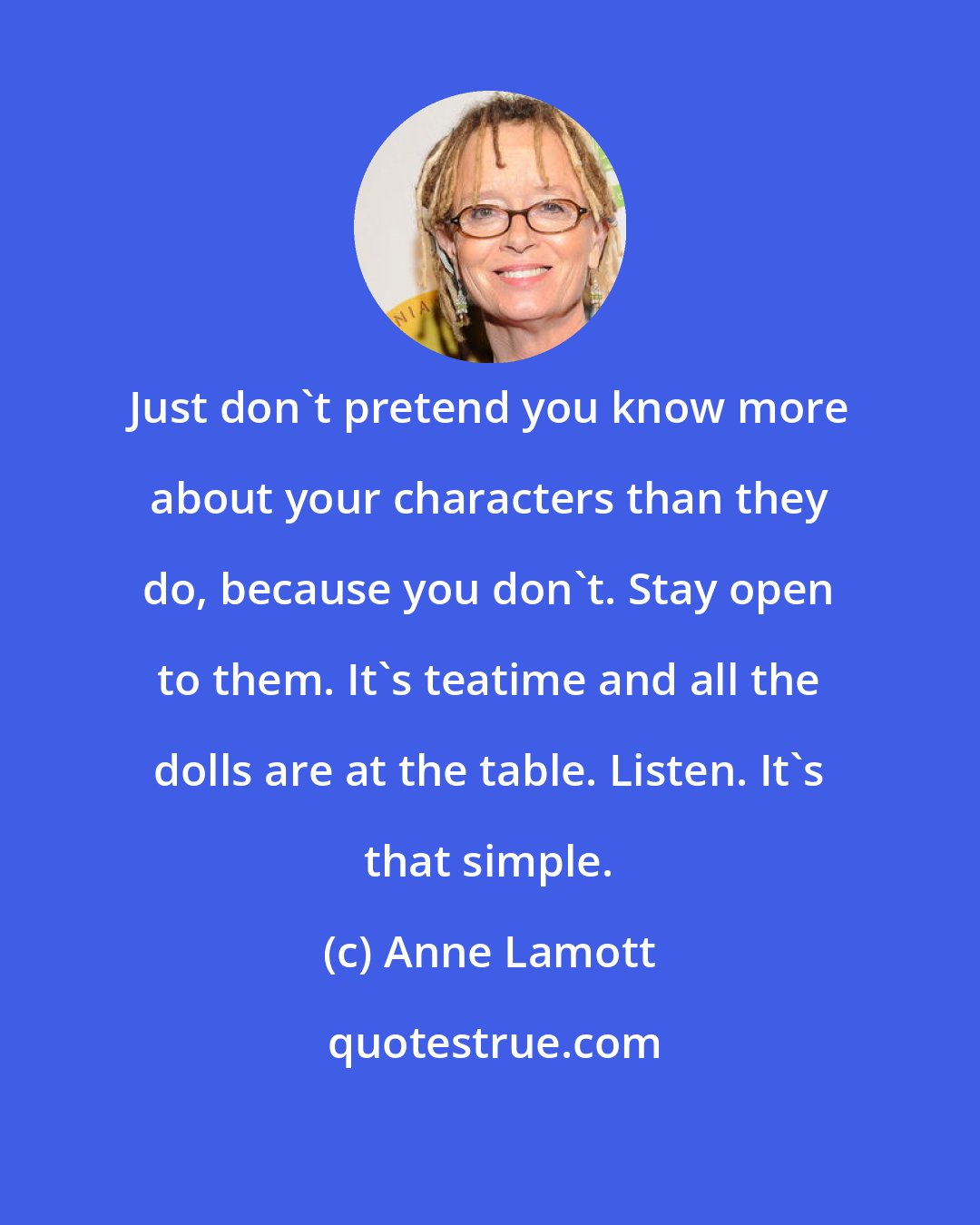 Anne Lamott: Just don't pretend you know more about your characters than they do, because you don't. Stay open to them. It's teatime and all the dolls are at the table. Listen. It's that simple.