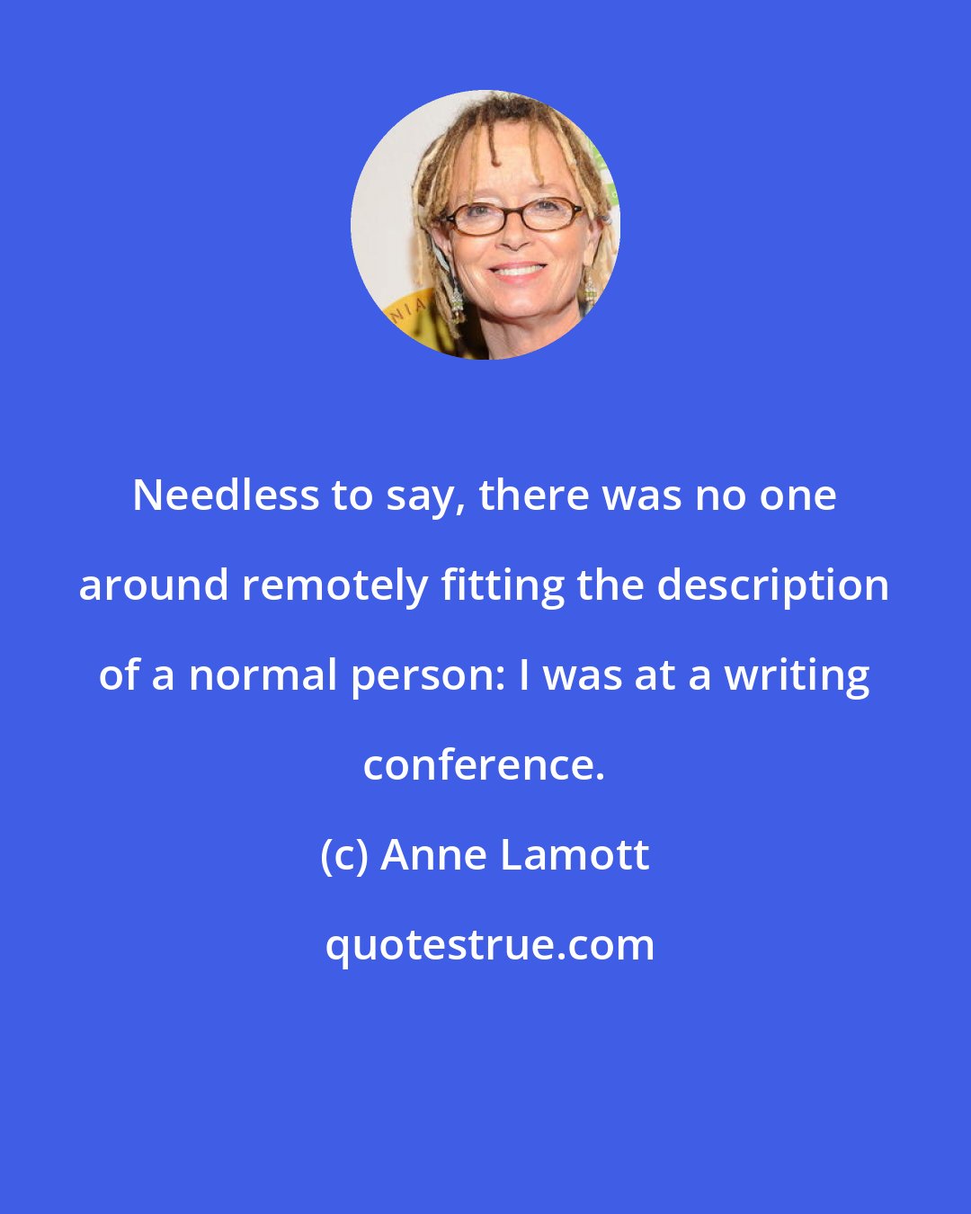 Anne Lamott: Needless to say, there was no one around remotely fitting the description of a normal person: I was at a writing conference.