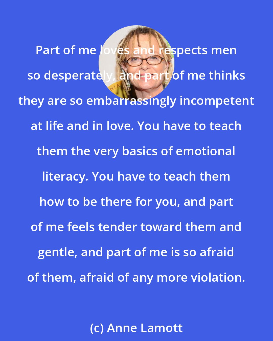 Anne Lamott: Part of me loves and respects men so desperately, and part of me thinks they are so embarrassingly incompetent at life and in love. You have to teach them the very basics of emotional literacy. You have to teach them how to be there for you, and part of me feels tender toward them and gentle, and part of me is so afraid of them, afraid of any more violation.