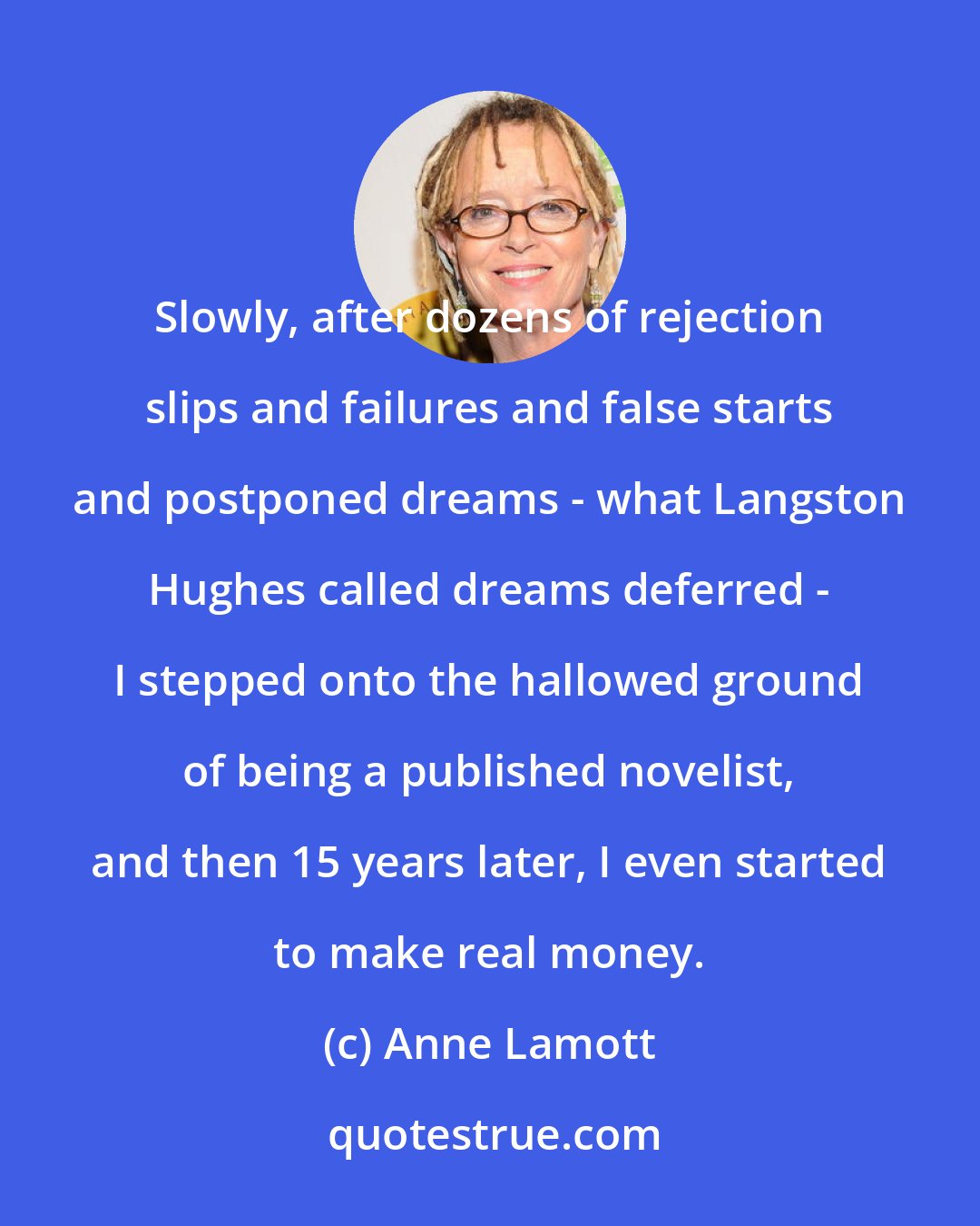 Anne Lamott: Slowly, after dozens of rejection slips and failures and false starts and postponed dreams - what Langston Hughes called dreams deferred - I stepped onto the hallowed ground of being a published novelist, and then 15 years later, I even started to make real money.