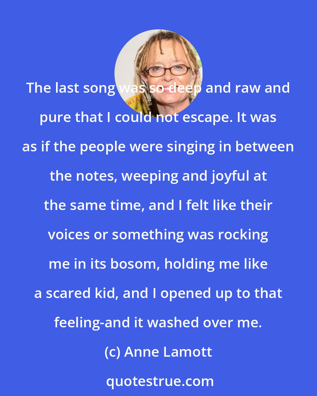 Anne Lamott: The last song was so deep and raw and pure that I could not escape. It was as if the people were singing in between the notes, weeping and joyful at the same time, and I felt like their voices or something was rocking me in its bosom, holding me like a scared kid, and I opened up to that feeling-and it washed over me.