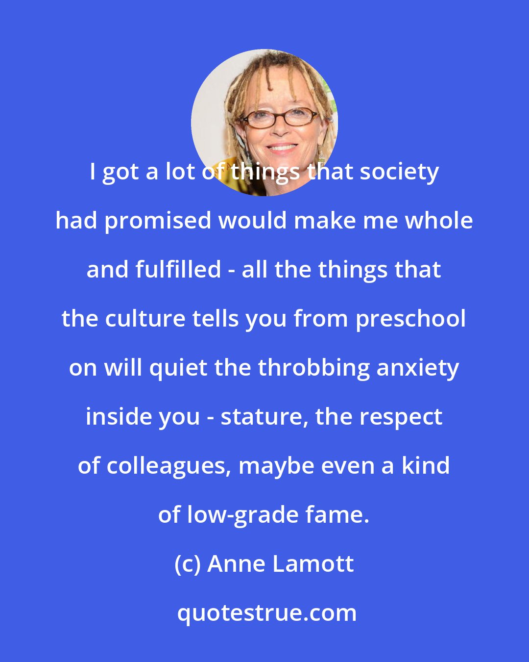 Anne Lamott: I got a lot of things that society had promised would make me whole and fulfilled - all the things that the culture tells you from preschool on will quiet the throbbing anxiety inside you - stature, the respect of colleagues, maybe even a kind of low-grade fame.
