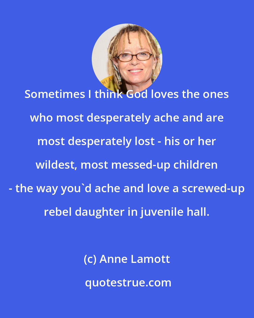 Anne Lamott: Sometimes I think God loves the ones who most desperately ache and are most desperately lost - his or her wildest, most messed-up children - the way you'd ache and love a screwed-up rebel daughter in juvenile hall.