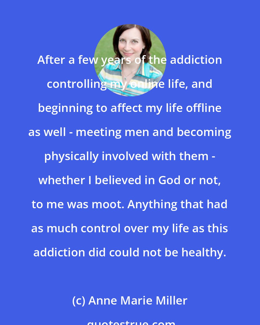 Anne Marie Miller: After a few years of the addiction controlling my online life, and beginning to affect my life offline as well - meeting men and becoming physically involved with them - whether I believed in God or not, to me was moot. Anything that had as much control over my life as this addiction did could not be healthy.