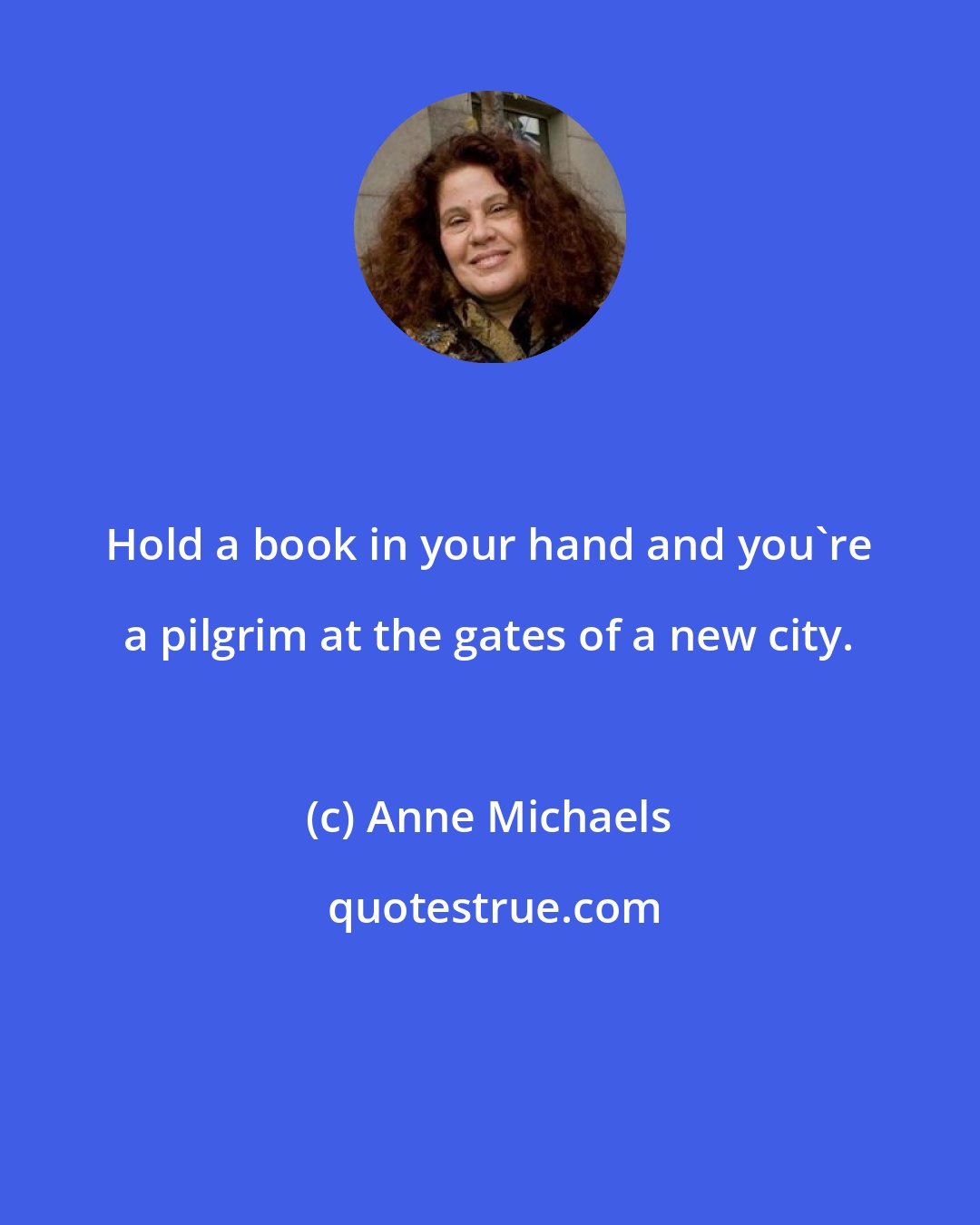 Anne Michaels: Hold a book in your hand and you're a pilgrim at the gates of a new city.