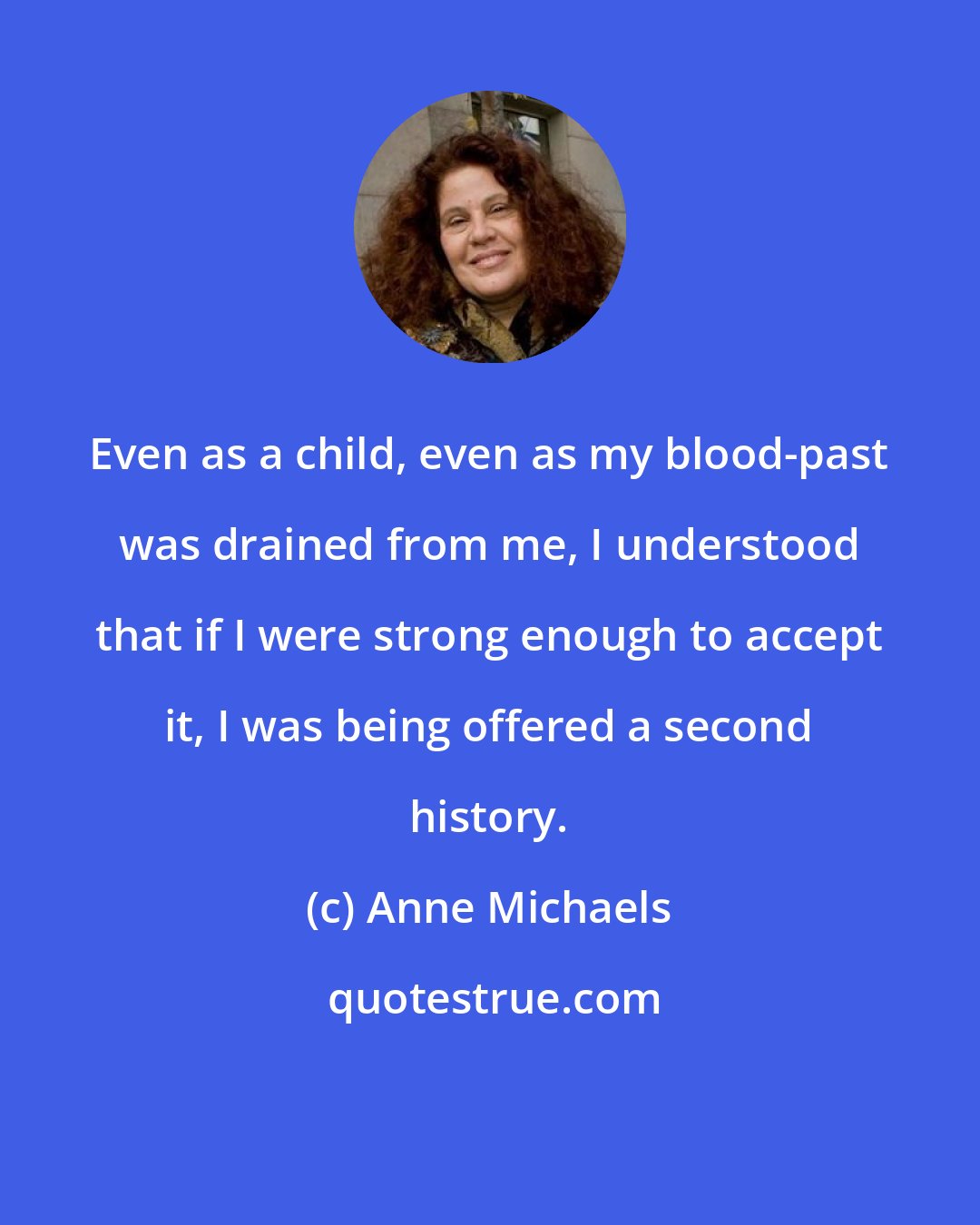 Anne Michaels: Even as a child, even as my blood-past was drained from me, I understood that if I were strong enough to accept it, I was being offered a second history.