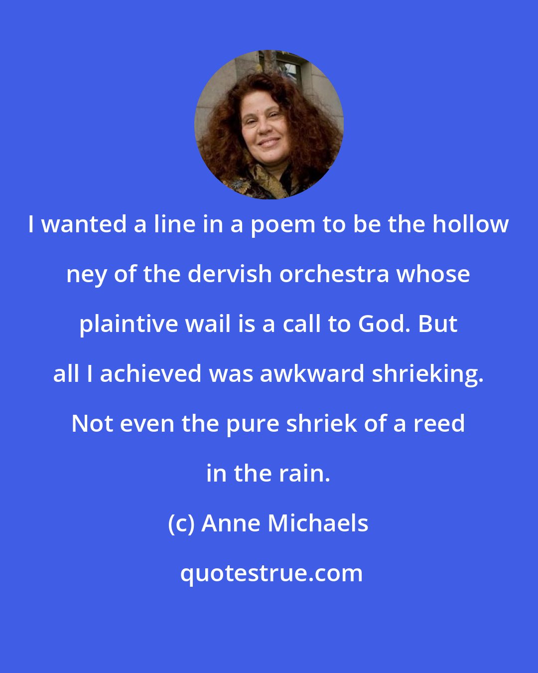 Anne Michaels: I wanted a line in a poem to be the hollow ney of the dervish orchestra whose plaintive wail is a call to God. But all I achieved was awkward shrieking. Not even the pure shriek of a reed in the rain.