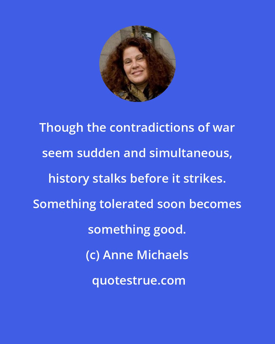 Anne Michaels: Though the contradictions of war seem sudden and simultaneous, history stalks before it strikes. Something tolerated soon becomes something good.