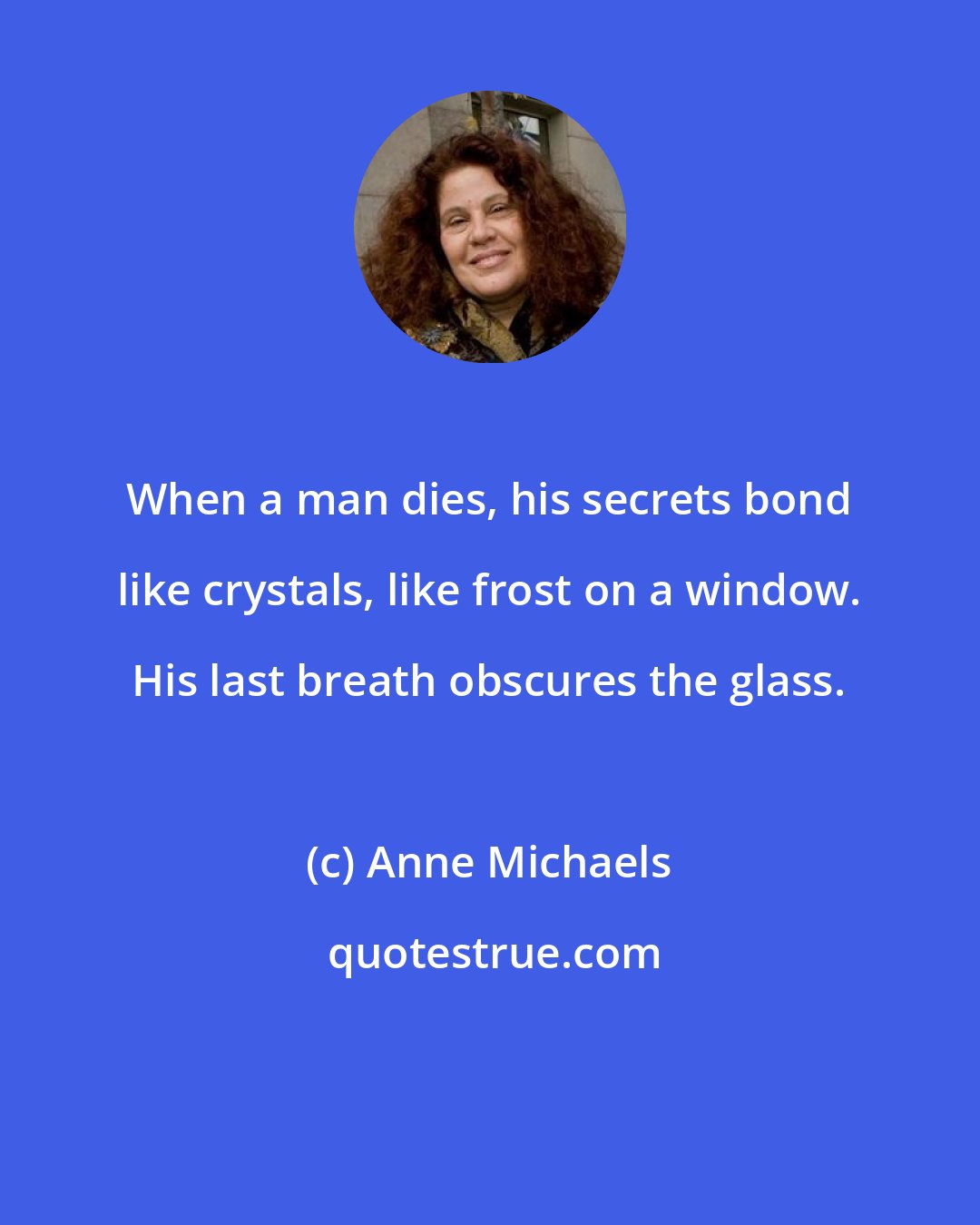 Anne Michaels: When a man dies, his secrets bond like crystals, like frost on a window. His last breath obscures the glass.