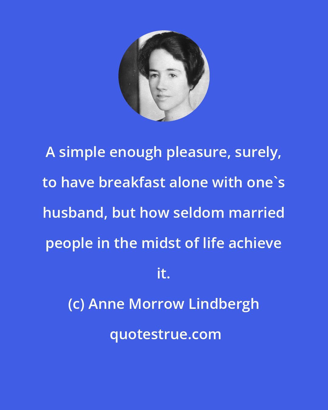 Anne Morrow Lindbergh: A simple enough pleasure, surely, to have breakfast alone with one's husband, but how seldom married people in the midst of life achieve it.