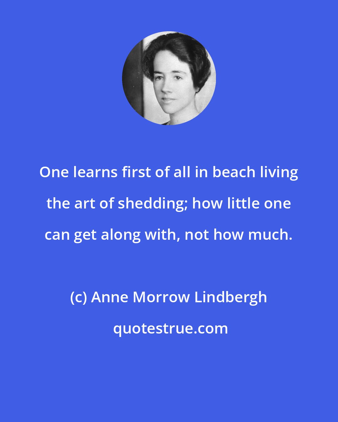 Anne Morrow Lindbergh: One learns first of all in beach living the art of shedding; how little one can get along with, not how much.