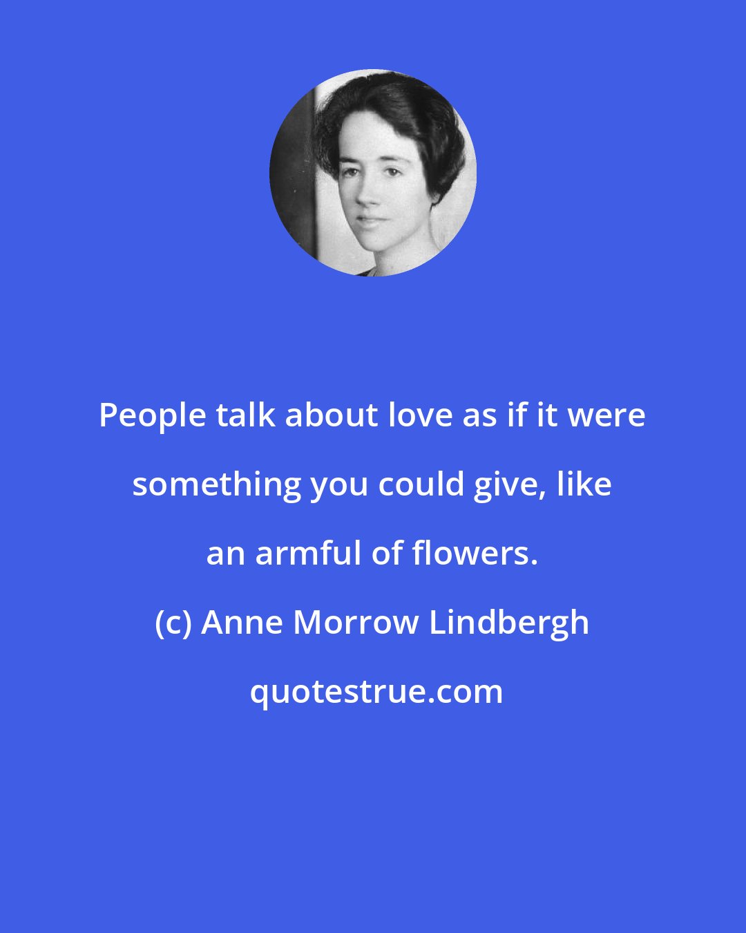 Anne Morrow Lindbergh: People talk about love as if it were something you could give, like an armful of flowers.