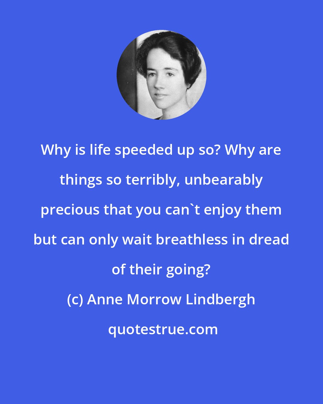 Anne Morrow Lindbergh: Why is life speeded up so? Why are things so terribly, unbearably precious that you can't enjoy them but can only wait breathless in dread of their going?