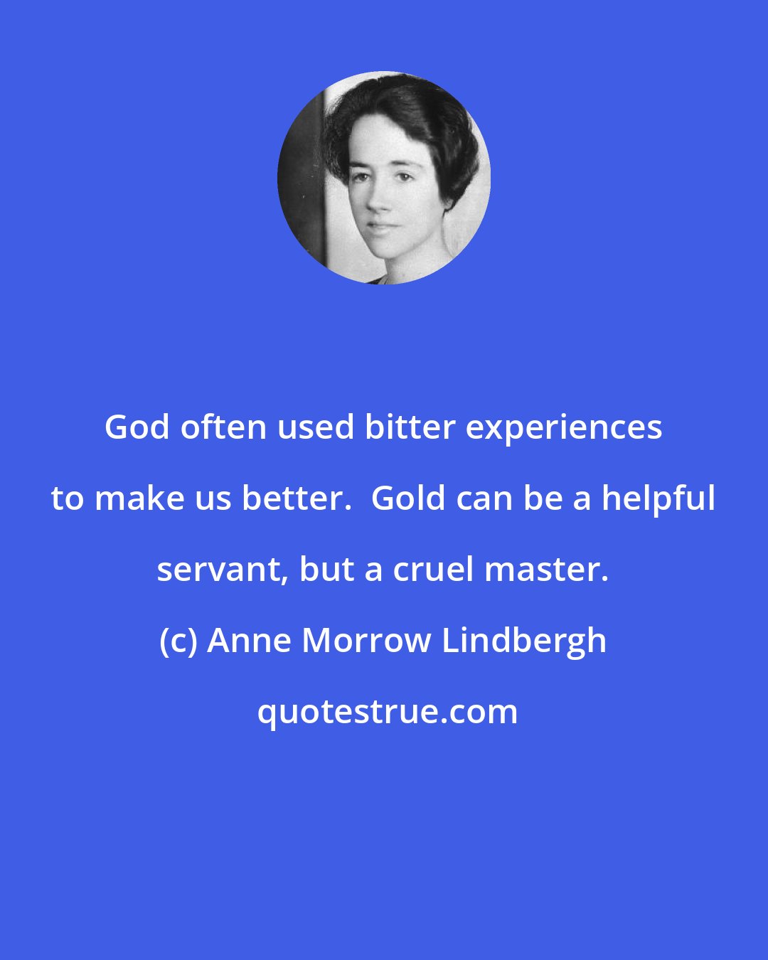 Anne Morrow Lindbergh: God often used bitter experiences to make us better.  Gold can be a helpful servant, but a cruel master.