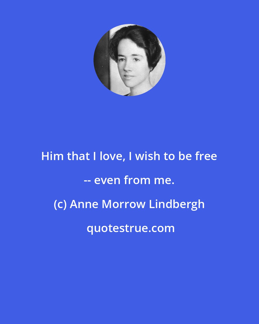 Anne Morrow Lindbergh: Him that I love, I wish to be free -- even from me.