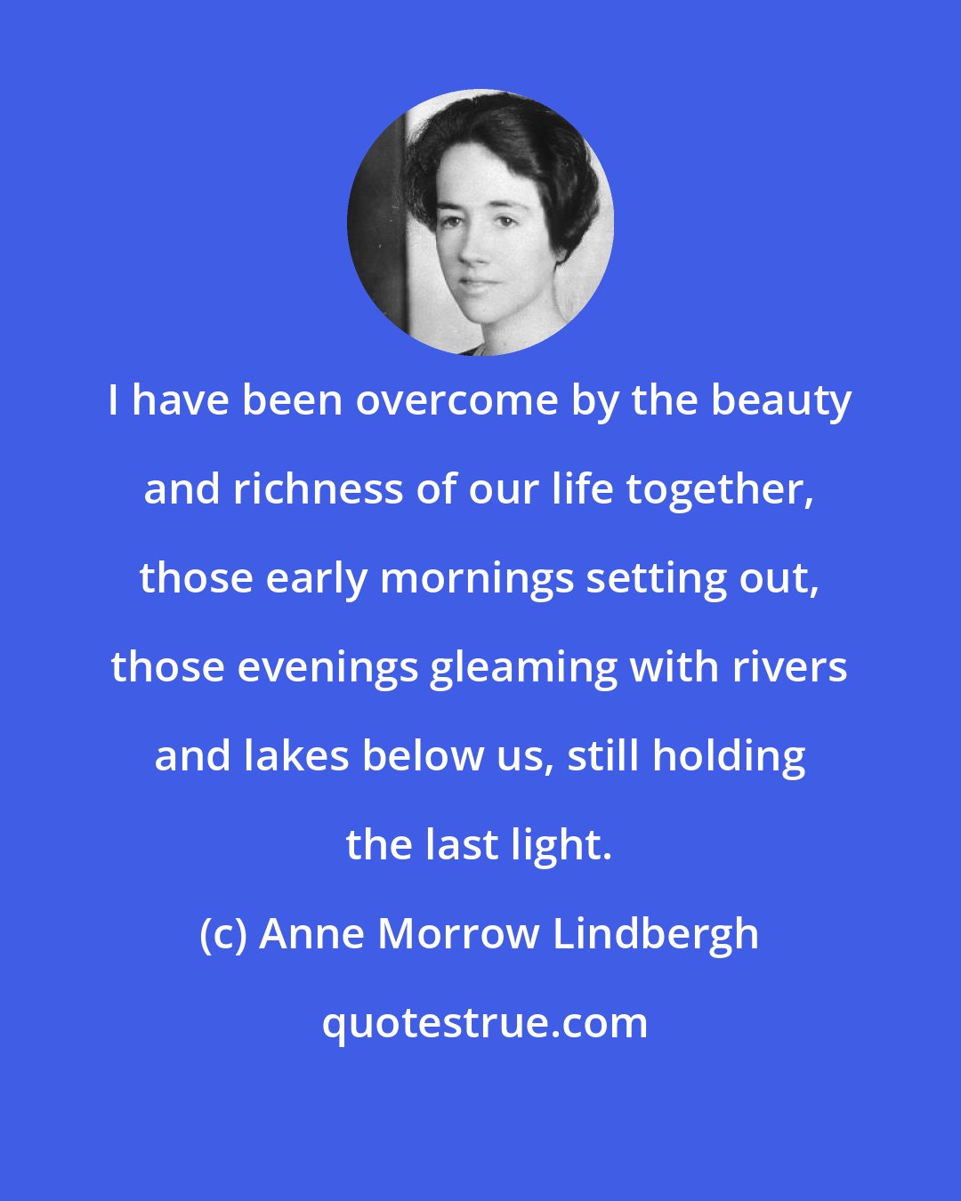 Anne Morrow Lindbergh: I have been overcome by the beauty and richness of our life together, those early mornings setting out, those evenings gleaming with rivers and lakes below us, still holding the last light.