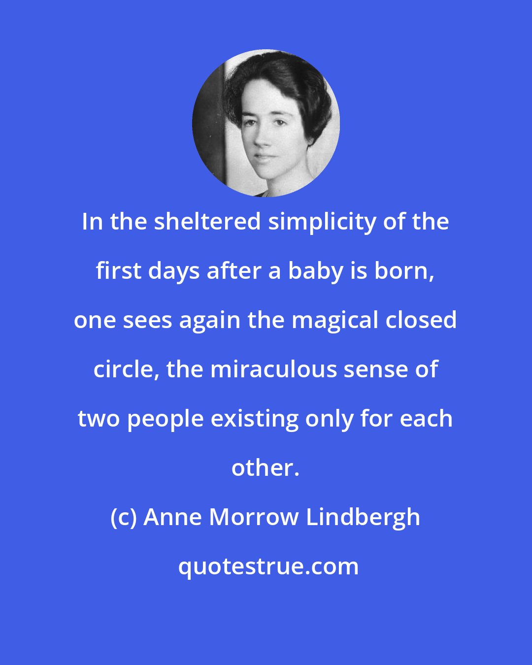 Anne Morrow Lindbergh: In the sheltered simplicity of the first days after a baby is born, one sees again the magical closed circle, the miraculous sense of two people existing only for each other.