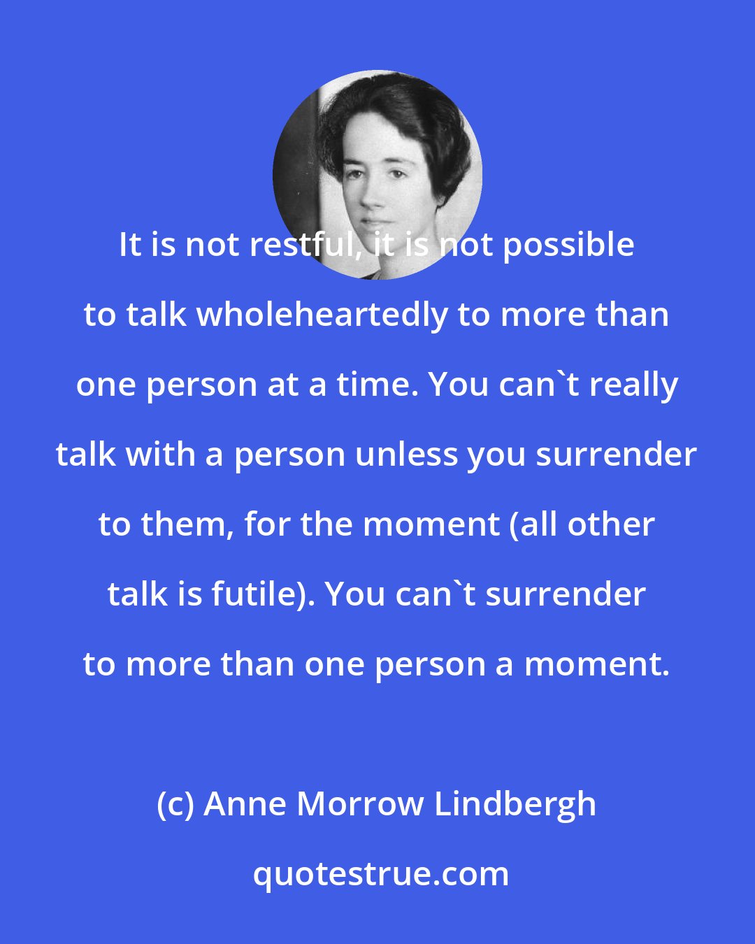 Anne Morrow Lindbergh: It is not restful, it is not possible to talk wholeheartedly to more than one person at a time. You can't really talk with a person unless you surrender to them, for the moment (all other talk is futile). You can't surrender to more than one person a moment.