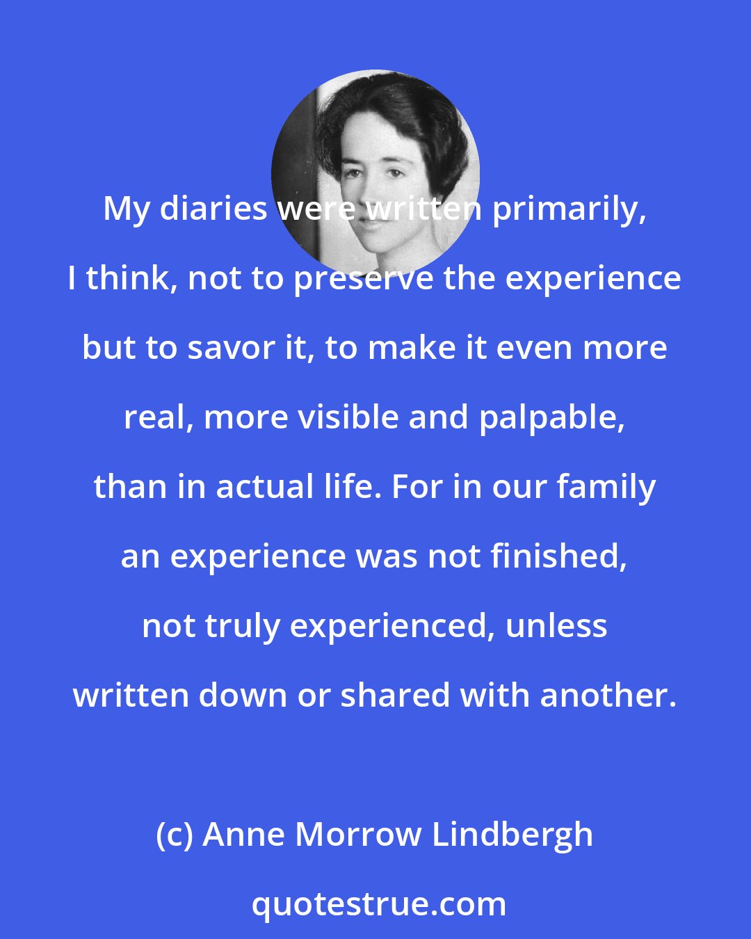 Anne Morrow Lindbergh: My diaries were written primarily, I think, not to preserve the experience but to savor it, to make it even more real, more visible and palpable, than in actual life. For in our family an experience was not finished, not truly experienced, unless written down or shared with another.