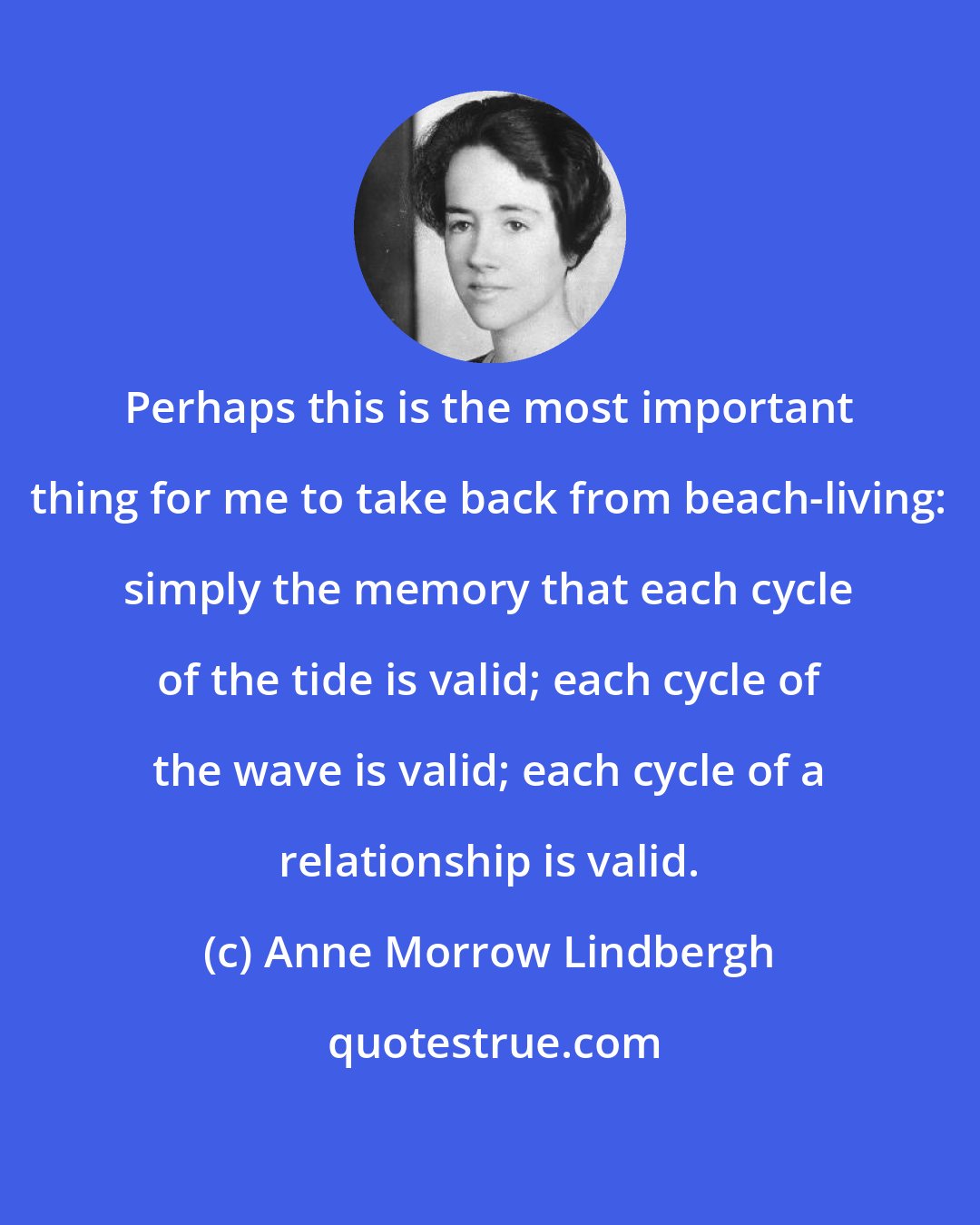 Anne Morrow Lindbergh: Perhaps this is the most important thing for me to take back from beach-living: simply the memory that each cycle of the tide is valid; each cycle of the wave is valid; each cycle of a relationship is valid.