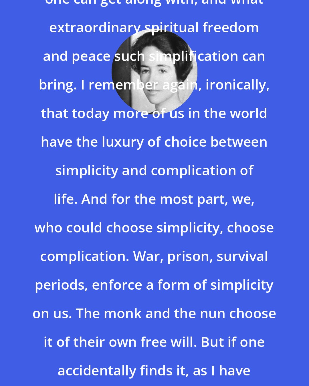 Anne Morrow Lindbergh: Prison life taught him how little one can get along with, and what extraordinary spiritual freedom and peace such simplification can bring. I remember again, ironically, that today more of us in the world have the luxury of choice between simplicity and complication of life. And for the most part, we, who could choose simplicity, choose complication. War, prison, survival periods, enforce a form of simplicity on us. The monk and the nun choose it of their own free will. But if one accidentally finds it, as I have for a few days, one finds also the serenity it brings.