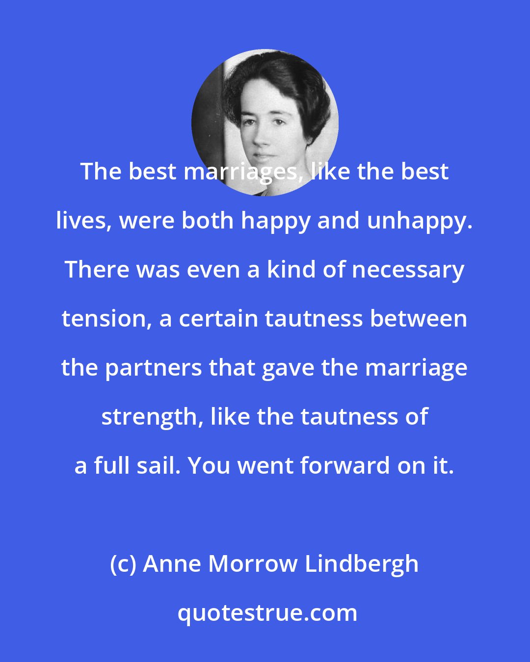 Anne Morrow Lindbergh: The best marriages, like the best lives, were both happy and unhappy. There was even a kind of necessary tension, a certain tautness between the partners that gave the marriage strength, like the tautness of a full sail. You went forward on it.
