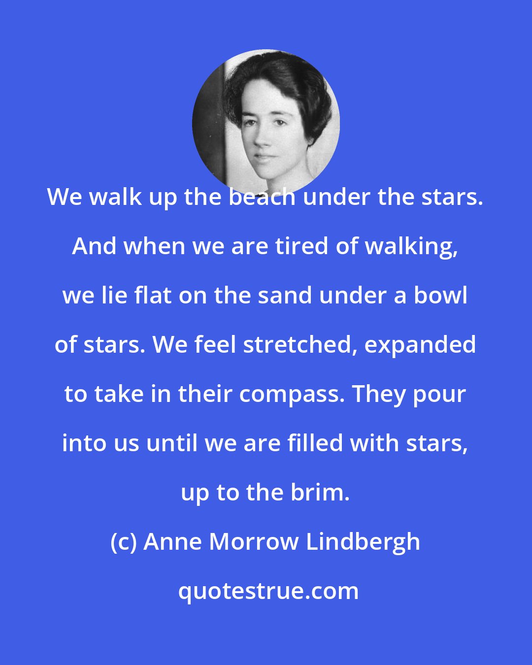 Anne Morrow Lindbergh: We walk up the beach under the stars. And when we are tired of walking, we lie flat on the sand under a bowl of stars. We feel stretched, expanded to take in their compass. They pour into us until we are filled with stars, up to the brim.