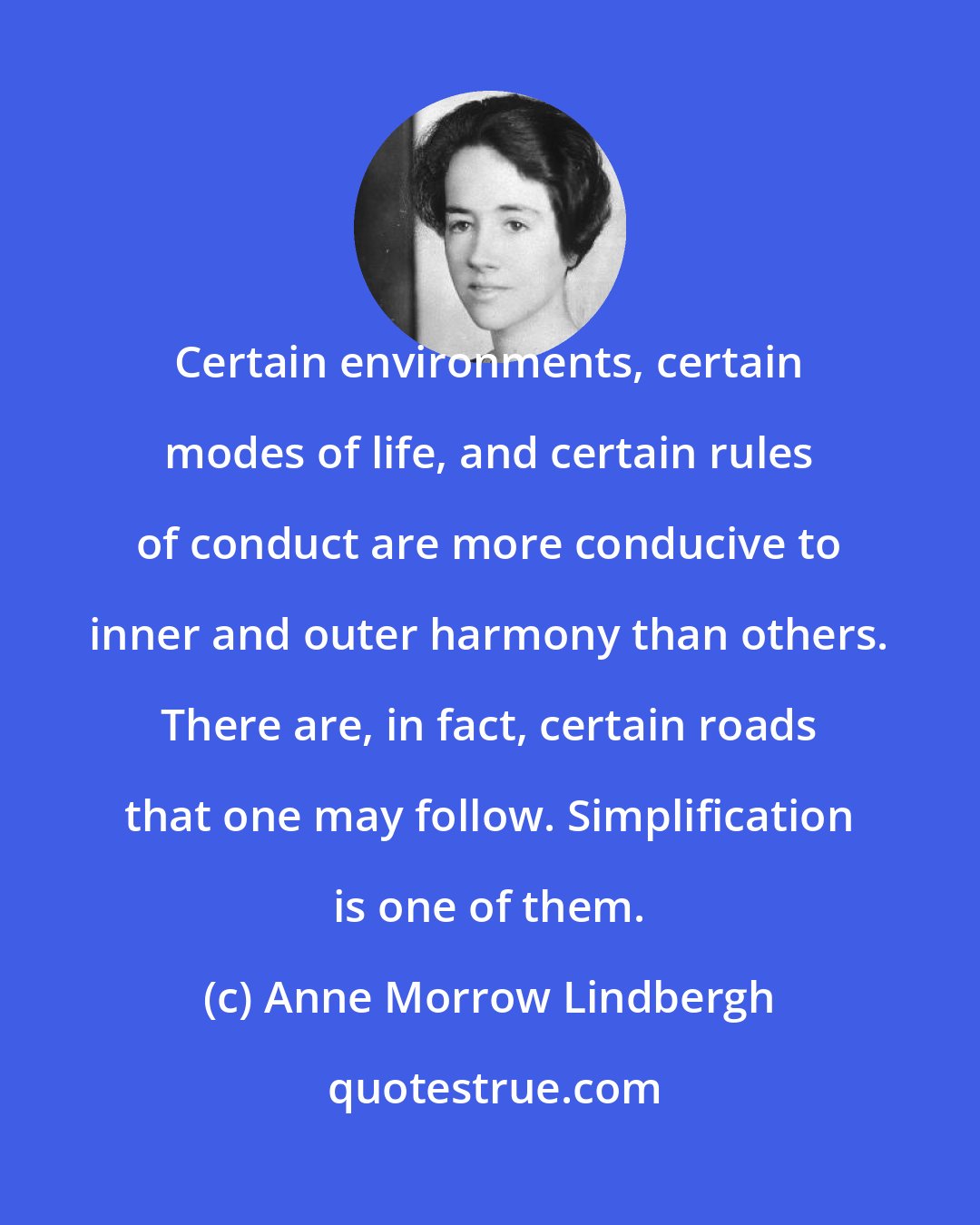 Anne Morrow Lindbergh: Certain environments, certain modes of life, and certain rules of conduct are more conducive to inner and outer harmony than others. There are, in fact, certain roads that one may follow. Simplification is one of them.