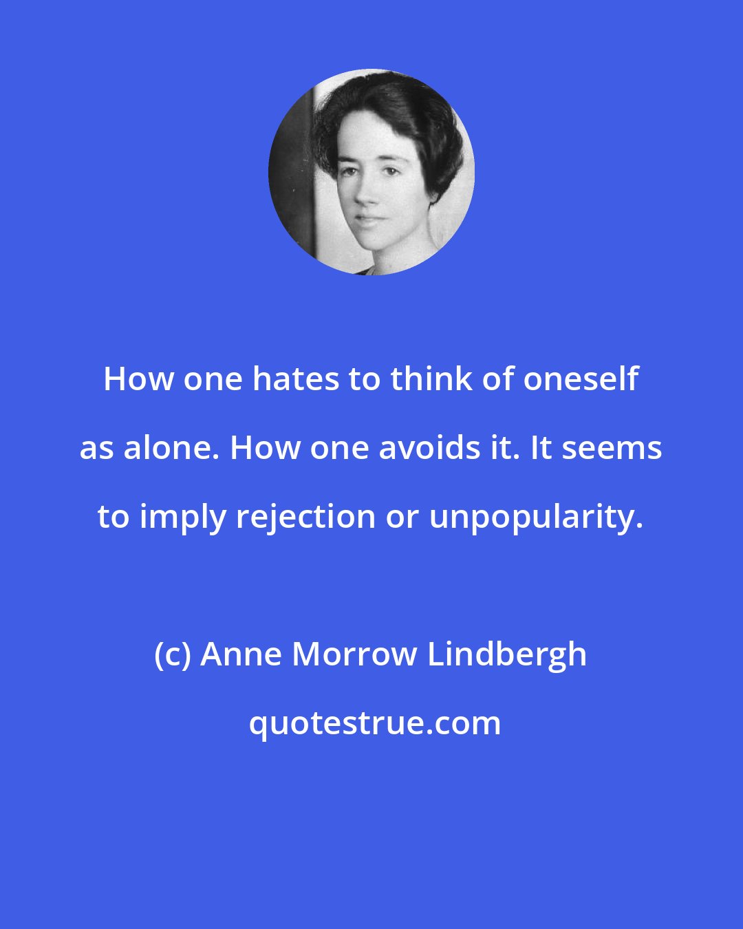 Anne Morrow Lindbergh: How one hates to think of oneself as alone. How one avoids it. It seems to imply rejection or unpopularity.