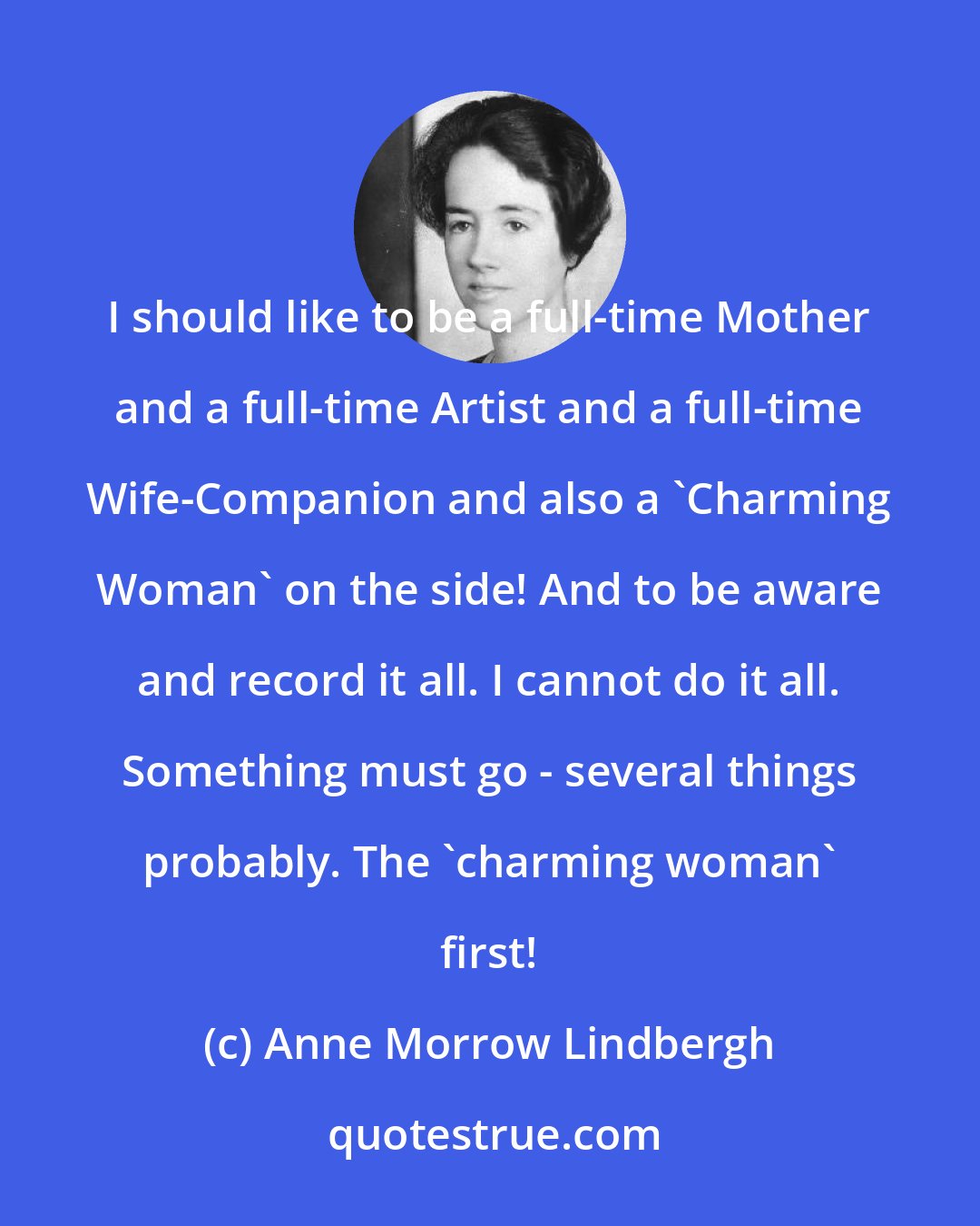 Anne Morrow Lindbergh: I should like to be a full-time Mother and a full-time Artist and a full-time Wife-Companion and also a 'Charming Woman' on the side! And to be aware and record it all. I cannot do it all. Something must go - several things probably. The 'charming woman' first!