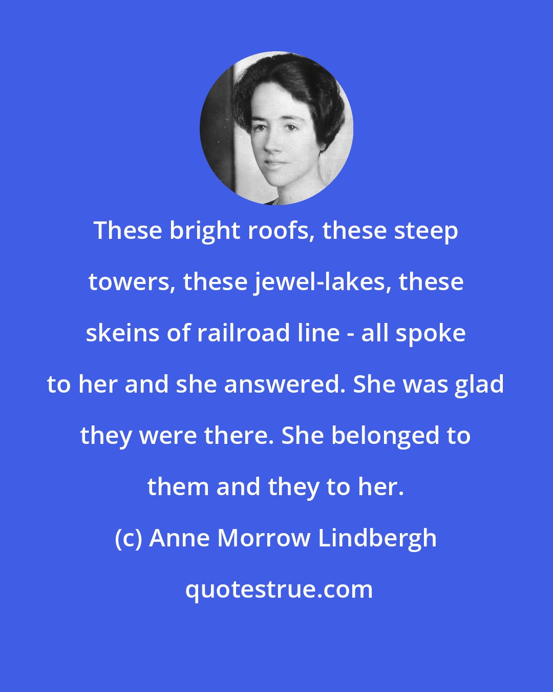 Anne Morrow Lindbergh: These bright roofs, these steep towers, these jewel-lakes, these skeins of railroad line - all spoke to her and she answered. She was glad they were there. She belonged to them and they to her.