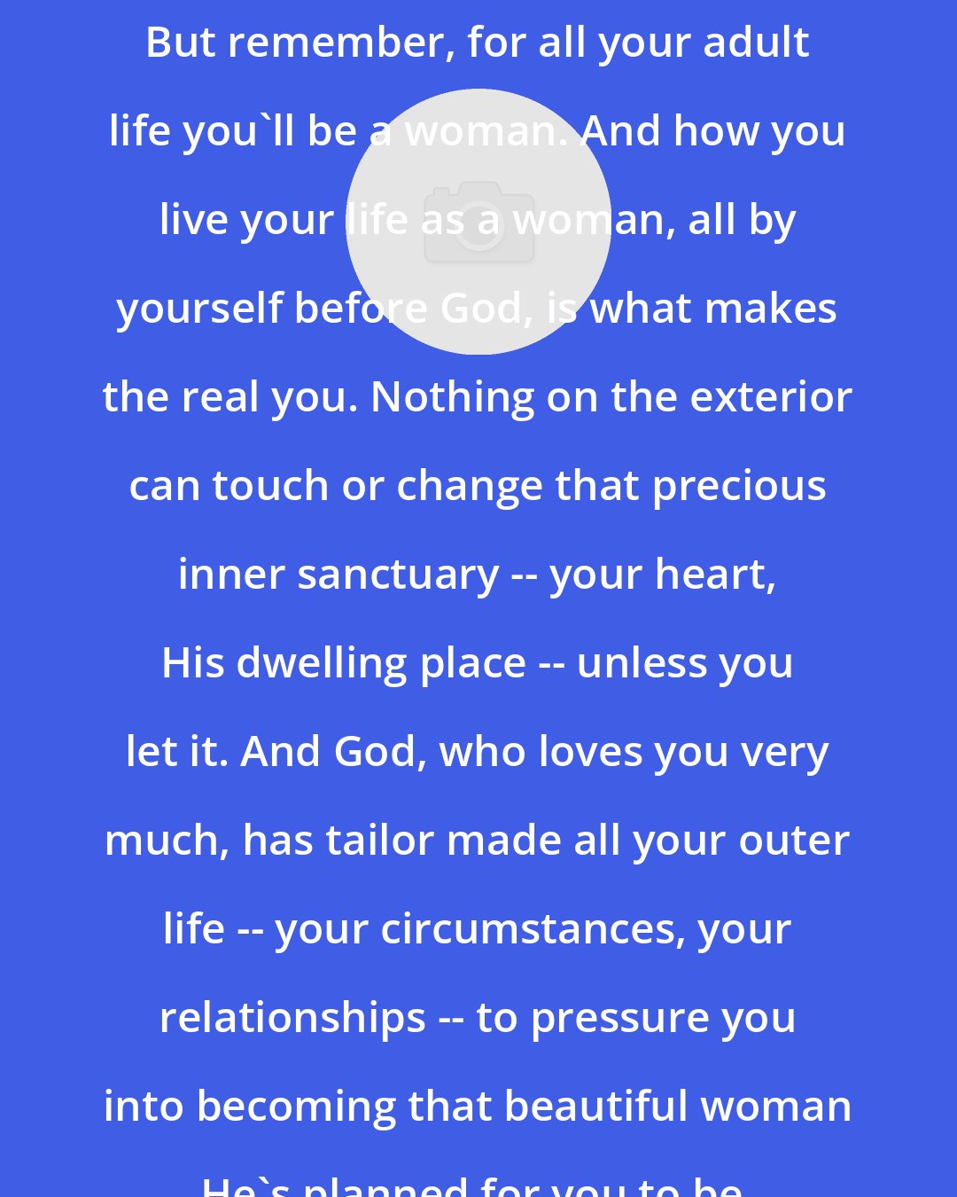 Anne Ortlund: But remember, for all your adult life you'll be a woman. And how you live your life as a woman, all by yourself before God, is what makes the real you. Nothing on the exterior can touch or change that precious inner sanctuary -- your heart, His dwelling place -- unless you let it. And God, who loves you very much, has tailor made all your outer life -- your circumstances, your relationships -- to pressure you into becoming that beautiful woman He's planned for you to be.