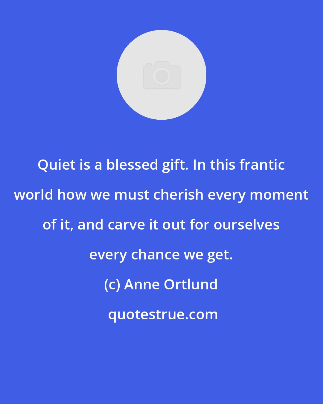 Anne Ortlund: Quiet is a blessed gift. In this frantic world how we must cherish every moment of it, and carve it out for ourselves every chance we get.