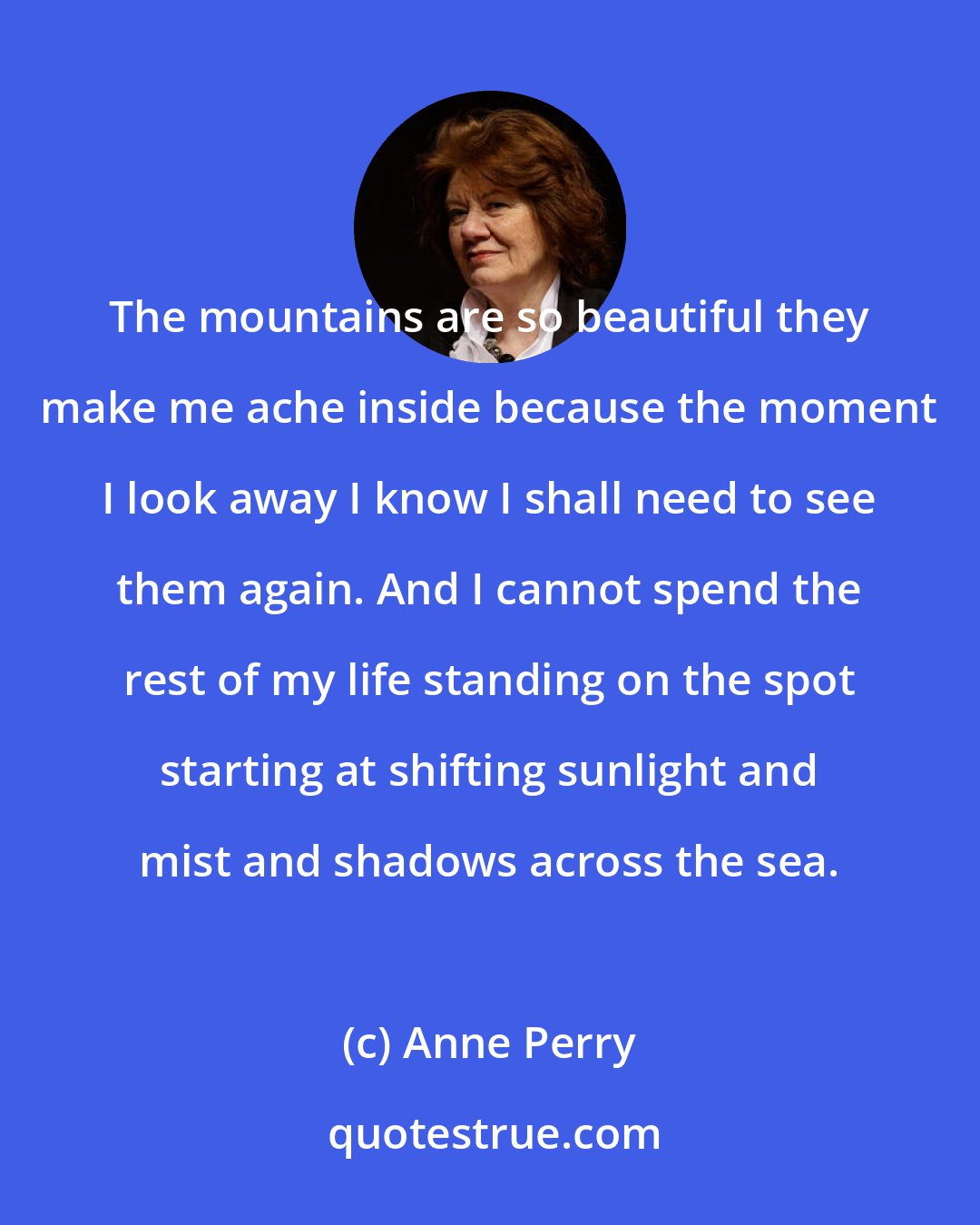 Anne Perry: The mountains are so beautiful they make me ache inside because the moment I look away I know I shall need to see them again. And I cannot spend the rest of my life standing on the spot starting at shifting sunlight and mist and shadows across the sea.