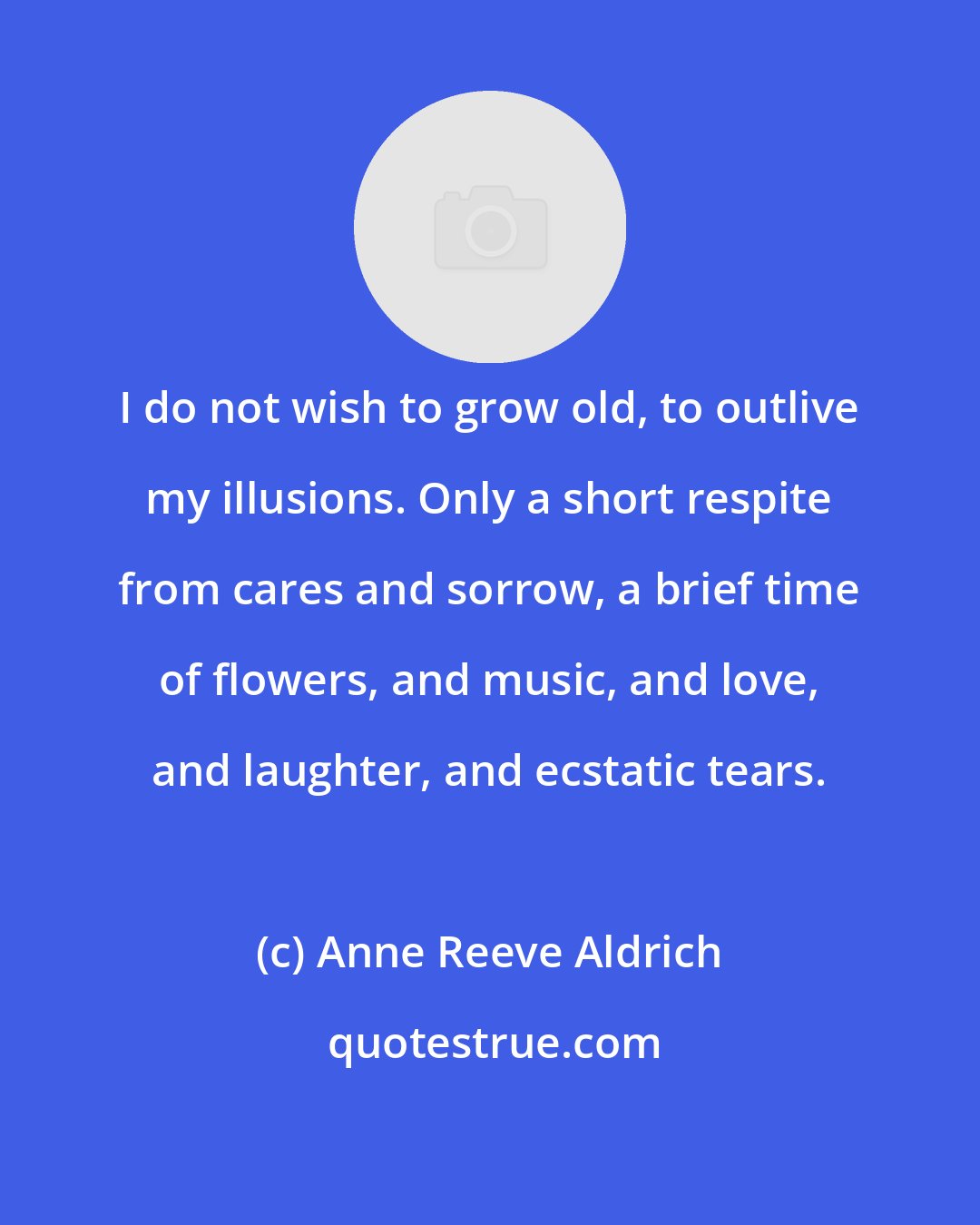 Anne Reeve Aldrich: I do not wish to grow old, to outlive my illusions. Only a short respite from cares and sorrow, a brief time of flowers, and music, and love, and laughter, and ecstatic tears.