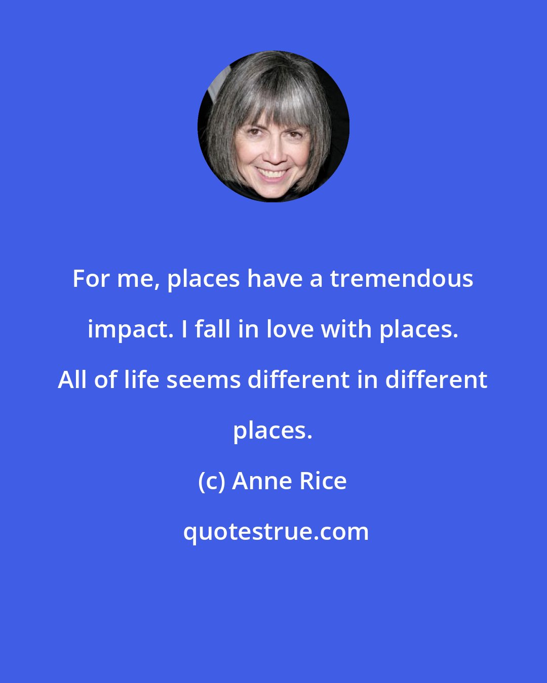 Anne Rice: For me, places have a tremendous impact. I fall in love with places. All of life seems different in different places.